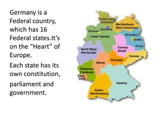 Germany is a
Federal country,
which has 16
Federal states.It’s
on the “Heart” of
Europe.
Each state has its
own constitution,
parliament and
government.
 