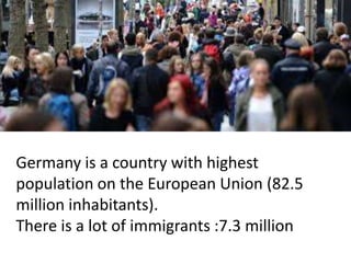 Germany is a country with highest
population on the European Union (82.5
million inhabitants).
There is a lot of immigrants :7.3 million
 