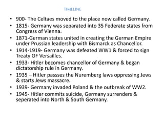 TIMELINE
• 900- The Celtaes moved to the place now called Germany.
• 1815- Germany was separated into 35 Federate states from
Congress of Vienna.
• 1871-German states united in creating the German Empire
under Prussian leadership with Bismarck as Chancellor.
• 1914-1919- Germany was defeated WW1 & forced to sign
Treaty OF Versailles.
• 1933- Hitler becomes chancellor of Germany & began
dictatorship rule in Germany.
• 1935 – Hitler passses the Nuremberg laws oppressing Jews
& starts Jews massacre.
• 1939- Germany invaded Poland & the outbreak of WW2.
• 1945- Hitler commits suicide, Germany surrenders &
seperated into North & South Germany.
 