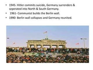 • 1945- Hitler commits suicide, Germany surrenders &
seperated into North & South Germany.
• 1961- Communist builds the Berlin wall.
• 1990- Berlin wall collapses and Germany reunited.
 