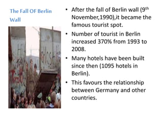 The FallOF Berlin
Wall
• After the fall of Berlin wall (9th
November,1990),it became the
famous tourist spot.
• Number of tourist in Berlin
increased 370% from 1993 to
2008.
• Many hotels have been built
since then (1095 hotels in
Berlin).
• This favours the relationship
between Germany and other
countries.
 