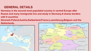 GENERAL DETAILS
Germany is the second most populated country in central Europe after
Russia and many immigrants live and study in Germany.It shares borders
with 9 countries
Denmark,Poland,Austria,Switzerland,France,Luxembourg,Belgium and the
Netherlands.
 