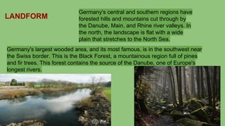 Germany's central and southern regions have
forested hills and mountains cut through by
the Danube, Main, and Rhine river valleys. In
the north, the landscape is flat with a wide
plain that stretches to the North Sea.
Germany's largest wooded area, and its most famous, is in the southwest near
the Swiss border. This is the Black Forest, a mountainous region full of pines
and fir trees. This forest contains the source of the Danube, one of Europe's
longest rivers.
LANDFORM
 