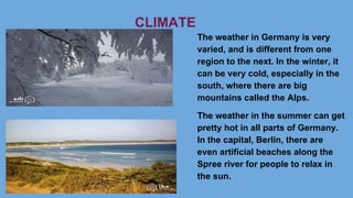 CLIMATE
The weather in Germany is very
varied, and is different from one
region to the next. In the winter, it
can be very cold, especially in the
south, where there are big
mountains called the Alps.
The weather in the summer can get
pretty hot in all parts of Germany.
In the capital, Berlin, there are
even artificial beaches along the
Spree river for people to relax in
the sun.
 