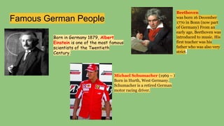 Famous German People
Born in Germany 1879, Albert
Einstein is one of the most famous
scientists of the Twentieth
Century.
Beethoven
was born 16 December
1770 in Bonn (now part
of Germany) From an
early age, Beethoven was
introduced to music. His
first teacher was his
father who was also very
strict.
Michael Schumacher (1969 – )
Born in Hurth, West Germany.
Schumacher is a retired German
motor racing driver.
 