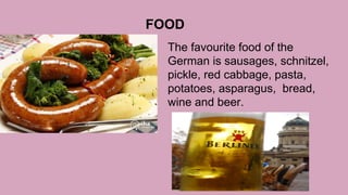 FOOD
The favourite food of the
German is sausages, schnitzel,
pickle, red cabbage, pasta,
potatoes, asparagus, bread,
wine and beer.
 