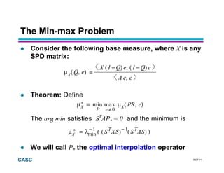 RDF 11CASC
The Min-max Problem
Consider the following base measure, where X is any
SPD matrix:
Theorem: Define
The arg min satisfies ST
AP* = 0 and the minimum is
We will call P* the optimal interpolation operator
),(µ≡µ XX
≠
∗ xamnim
eP 0
eRP
))()((λ=µX
−−∗ 11
nim SASSXS TT
,
)−(,)−(
≡),(µX
eeA
eQIeQIX
eQ
 
