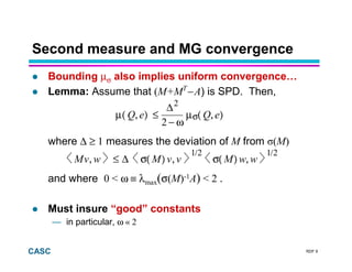 RDF 9CASC
Second measure and MG convergence
Bounding µσ also implies uniform convergence…
Lemma: Assume that (M+MT
− A) is SPD. Then,
where ∆ ≥ 1 measures the deviation of M from (M)
and where 0 < ω ≡ λmax(σ(M)-1A) < 2 .
Must insure “good” constants
— in particular, ω « 2
),(µ
ω−
∆
≤),(µ eQeQ
2
2
σ
Mv,w ≤ ∆ σ( M) v,v
1/2
σ( M) w,w
1/2
 