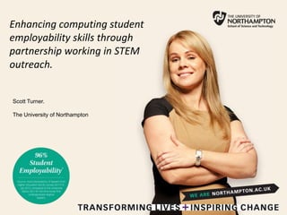 Enhancing computing student
employability skills through
partnership working in STEM
outreach.
Scott Turner.
The University of Northampton
 