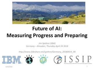 Jim Spohrer (IBM)
Germany – Almaden, Thursday April 24 2018
http://www.slideshare.net/spohrer/Germany_20180414_V8
4/24/2018 1
Future of AI:
Measuring Progress and Preparing
 