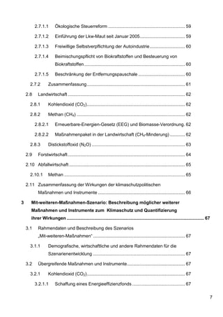 2.7.1.1       Ökologische Steuerreform ............................................................. 59

          2.7.1.2       Einführung der Lkw-Maut seit Januar 2005.................................... 59

          2.7.1.3       Freiwillige Selbstverpflichtung der Autoindustrie ............................ 60

          2.7.1.4       Beimischungspflicht von Biokraftstoffen und Besteuerung von
                        Biokraftstoffen ................................................................................ 60

          2.7.1.5       Beschränkung der Entfernungspauschale ..................................... 60

       2.7.2       Zusammenfassung .............................................................................. 61

    2.8     Landwirtschaft ............................................................................................. 62

       2.8.1       Kohlendioxid (CO2) .............................................................................. 62

       2.8.2       Methan (CH4) ...................................................................................... 62

          2.8.2.1       Erneuerbare-Energien-Gesetz (EEG) und Biomasse-Verordnung. 62

          2.8.2.2       Maßnahmenpaket in der Landwirtschaft (CH4-Minderung) ............ 62

       2.8.3       Distickstoffoxid (N2O) .......................................................................... 63

    2.9     Forstwirtschaft ............................................................................................. 64

    2.10 Abfallwirtschaft ............................................................................................ 65

       2.10.1      Methan ................................................................................................ 65

    2.11 Zusammenfassung der Wirkungen der klimaschutzpolitischen
            Maßnahmen und Instrumente ..................................................................... 66

3      Mit-weiteren-Maßnahmen-Szenario: Beschreibung möglicher weiterer
       Maßnahmen und Instrumente zum Klimaschutz und Quantifizierung
       ihrer Wirkungen ............................................................................................................. 67

    3.1     Rahmendaten und Beschreibung des Szenarios
            „Mit-weiteren-Maßnahmen“ ......................................................................... 67

       3.1.1       Demografische, wirtschaftliche und andere Rahmendaten für die
                   Szenarienentwicklung ......................................................................... 67

    3.2     Übergreifende Maßnahmen und Instrumente .............................................. 67

       3.2.1       Kohlendioxid (CO2) .............................................................................. 67

          3.2.1.1       Schaffung eines Energieeffizienzfonds .......................................... 67

                                                                                                                                      7
 