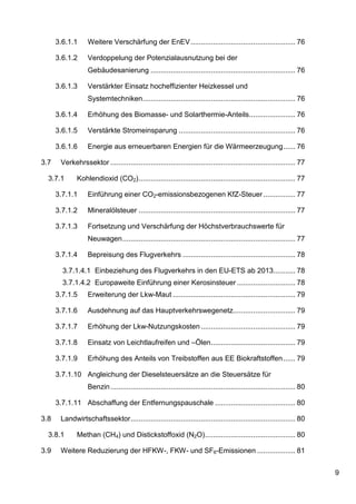3.6.1.1      Weitere Verschärfung der EnEV .................................................... 76

      3.6.1.2      Verdoppelung der Potenzialausnutzung bei der
                   Gebäudesanierung ........................................................................ 76

      3.6.1.3      Verstärkter Einsatz hocheffizienter Heizkessel und
                   Systemtechniken ............................................................................ 76

      3.6.1.4      Erhöhung des Biomasse- und Solarthermie-Anteils ....................... 76

      3.6.1.5      Verstärkte Stromeinsparung .......................................................... 76

      3.6.1.6      Energie aus erneuerbaren Energien für die Wärmeerzeugung ...... 76

3.7    Verkehrssektor ............................................................................................ 77

  3.7.1       Kohlendioxid (CO2) .............................................................................. 77

      3.7.1.1      Einführung einer CO2-emissionsbezogenen KfZ-Steuer ................ 77

      3.7.1.2      Mineralölsteuer .............................................................................. 77

      3.7.1.3      Fortsetzung und Verschärfung der Höchstverbrauchswerte für
                   Neuwagen ...................................................................................... 77

      3.7.1.4      Bepreisung des Flugverkehrs ........................................................ 78

        3.7.1.4.1 Einbeziehung des Flugverkehrs in den EU-ETS ab 2013........... 78
        3.7.1.4.2 Europaweite Einführung einer Kerosinsteuer ............................. 78
      3.7.1.5      Erweiterung der Lkw-Maut ............................................................. 79

      3.7.1.6      Ausdehnung auf das Hauptverkehrswegenetz............................... 79

      3.7.1.7      Erhöhung der Lkw-Nutzungskosten ............................................... 79

      3.7.1.8      Einsatz von Leichtlaufreifen und –Ölen .......................................... 79

      3.7.1.9      Erhöhung des Anteils von Treibstoffen aus EE Biokraftstoffen ...... 79

      3.7.1.10 Angleichung der Dieselsteuersätze an die Steuersätze für
                   Benzin ............................................................................................ 80

      3.7.1.11 Abschaffung der Entfernungspauschale ........................................ 80

3.8    Landwirtschaftssektor .................................................................................. 80

  3.8.1       Methan (CH4) und Distickstoffoxid (N2O) ............................................. 80

3.9    Weitere Reduzierung der HFKW-, FKW- und SF6-Emissionen ................... 81


                                                                                                                            9
 