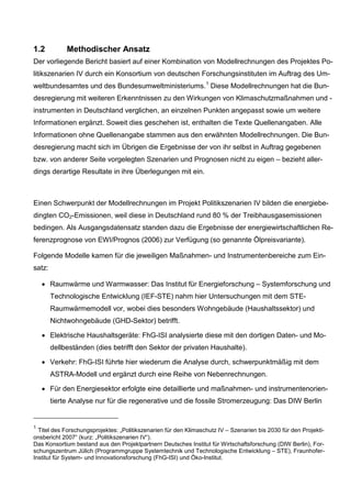 1.2          Methodischer Ansatz
Der vorliegende Bericht basiert auf einer Kombination von Modellrechnungen des Projektes Po-
litikszenarien IV durch ein Konsortium von deutschen Forschungsinstituten im Auftrag des Um-
weltbundesamtes und des Bundesumweltministeriums. 1 Diese Modellrechnungen hat die Bun-
desregierung mit weiteren Erkenntnissen zu den Wirkungen von Klimaschutzmaßnahmen und -
instrumenten in Deutschland verglichen, an einzelnen Punkten angepasst sowie um weitere
Informationen ergänzt. Soweit dies geschehen ist, enthalten die Texte Quellenangaben. Alle
Informationen ohne Quellenangabe stammen aus den erwähnten Modellrechnungen. Die Bun-
desregierung macht sich im Übrigen die Ergebnisse der von ihr selbst in Auftrag gegebenen
bzw. von anderer Seite vorgelegten Szenarien und Prognosen nicht zu eigen – bezieht aller-
dings derartige Resultate in ihre Überlegungen mit ein.



Einen Schwerpunkt der Modellrechnungen im Projekt Politikszenarien IV bilden die energiebe-
dingten CO2-Emissionen, weil diese in Deutschland rund 80 % der Treibhausgasemissionen
bedingen. Als Ausgangsdatensatz standen dazu die Ergebnisse der energiewirtschaftlichen Re-
ferenzprognose von EWI/Prognos (2006) zur Verfügung (so genannte Ölpreisvariante).

Folgende Modelle kamen für die jeweiligen Maßnahmen- und Instrumentenbereiche zum Ein-
satz:

    • Raumwärme und Warmwasser: Das Institut für Energieforschung – Systemforschung und
        Technologische Entwicklung (IEF-STE) nahm hier Untersuchungen mit dem STE-
        Raumwärmemodell vor, wobei dies besonders Wohngebäude (Haushaltssektor) und
        Nichtwohngebäude (GHD-Sektor) betrifft.

    • Elektrische Haushaltsgeräte: FhG-ISI analysierte diese mit den dortigen Daten- und Mo-
        dellbeständen (dies betrifft den Sektor der privaten Haushalte).

    • Verkehr: FhG-ISI führte hier wiederum die Analyse durch, schwerpunktmäßig mit dem
        ASTRA-Modell und ergänzt durch eine Reihe von Nebenrechnungen.

    • Für den Energiesektor erfolgte eine detaillierte und maßnahmen- und instrumentenorien-
        tierte Analyse nur für die regenerative und die fossile Stromerzeugung: Das DIW Berlin


1
  Titel des Forschungsprojektes: „Politikszenarien für den Klimaschutz IV – Szenarien bis 2030 für den Projekti-
onsbericht 2007“ (kurz: „Politikszenarien IV“).
Das Konsortium bestand aus den Projektpartnern Deutsches Institut für Wirtschaftsforschung (DIW Berlin), For-
schungszentrum Jülich (Programmgruppe Systemtechnik und Technologische Entwicklung – STE), Fraunhofer-
Institut für System- und Innovationsforschung (FhG-ISI) und Öko-Institut.
 