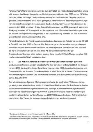 Für die wirtschaftliche Entwicklung wird bis zum Jahr 2020 ein relativ stetiges Wachstum unters-
tellt, so dass das Niveau des deutschen Bruttoinlandsproduktes im Jahr 2020 um ca. 29 % über
dem des Jahres 2000 liegt. Die Bruttowertschöpfung im Verarbeitenden Gewerbe nimmt im
gleichen Zeitraum mit etwa 27 % etwas geringer zu. Hinsichtlich der Beschäftigungsstruktur ge-
hen die Modellrechnungen davon aus, dass das Beschäftigungsniveau im Verarbeitenden Ge-
werbe im Jahr 2020 um etwa 1,3 Mio. Beschäftigte unter dem von 2002 liegen wird, was einem
Rückgang von etwa 17 % entspricht. Im Sektor privater und öffentlicher Dienstleistungen sollte
ein leichter Anstieg der Beschäftigtenzahl in der Größenordnung von etwa 1,4 Mio. stattfinden.
Dies entspricht einem Anstieg um etwa 5 %.

Für die Entwicklung der Primärenergiepreise liegt den Szenarien ein Rohölpreis von ca. 47 US$
je Barrel für das Jahr 2020 zu Grunde. Für Steinkohle gehen die Modellrechnungen dagegen
von einem leichten Absinken der Preise aus, so dass importierte Steinkohle im Jahr 2020 um
ca. 16 % preiswerter wäre als im Jahr 2005. Ab 2010 sollten die Preise für EU-
Emissionsberechtigungen leicht steigen, so dass diese im Jahr 2020 ein Niveau von etwa 23 €
pro Emissionsrecht (EUA) 5 erreichen sollten.

2.1.2         Das Mit-Maßnahmen-Szenario und das Ohne-Maßnahmen-Szenario
Die Szenariorechnungen werden für jedes fünfte Jahr berechnet und grundsätzlich für den Zeit-
horizont 2030 durchgeführt. In der Regel liegen bis zum Jahr 2005 die realen Verbrauchs- und
Emissionsdaten vor. In deren Entwicklung sind u. a. die Effekte der in diesem Zeitraum wirksa-
men Minderungsmaßnahmen und -instrumente enthalten. Das Basisjahr für die Szenarioanaly-
sen ist das Jahr 2000.

Das Mit-Maßnahmen-Szenario (Referenzszenario) zeigt die langfristigen Wirkungen der ge-
genwärtig implementierten bzw. bereits durchgeführten Maßnahmen. Die Trends der laufenden,
staatlich initiierten Minderungsmaßnahmen und sonstiger autonomer Minderungsaktivitäten 6
schreiben die Modellrechnungen bis 2030 fort. Eventuelle monetäre staatliche Förderungen
werden im Wesentlichen auf dem Niveau von 2005/2006 bis zum Ende des Zeithorizonts fest-
geschrieben. Die Trends der technologischen Entwicklungen werden extrapoliert.




5
    EU Allowance: Entspricht einem Emissionsrecht für 1 Tonne CO2.
6
 Darunter werden Minderungen verstanden, die nicht durch staatliche Maßnahmen angestoßen wurden, sondern
durch andere Gründe erfolgen. Monetäre Förderprogramme werden nicht in Anspruch genommen.

                                                                                                     17
 