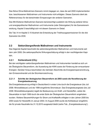 Das fiktive Ohne-Maßnahmen-Szenario nimmt dagegen an, dass die seit 2000 implementierten
bzw. beschlossenen Maßnahmen und Instrumente nicht erfolgten. Dieses Szenario dient als
Referenzniveau für die berechneten Einsparungen der anderen Szenarien.

Das Mit-Weiteren-Maßnahmen-Szenario berücksichtigt zusätzlich die Wirkung weiterer klima-
und energiepolitischer Maßnahmen und Instrumente (oder Zielvorgaben) für die Szenarienent-
wicklung. Kapitel 3 beschäftigt sich mit diesem Szenario im Detail.

Die Tab.14 im Kapitel 3.10 illustriert die Entwicklung der Treibhausgasemissionen für die drei
Szenarien bis 2030.




2.2       Sektorübergreifende Maßnahmen und Instrumente
Das folgende Kapitel beschreibt die sektorübergreifenden Maßnahmen und Instrumente seit
dem Jahr 2000. Die sektorspezifische Wirkungsschätzung erfolgt in den nachfolgenden Kapi-
teln.

2.2.1     Kohlendioxid (CO2)
Bei den wichtigsten sektorübergreifenden Maßnahmen und Instrumenten handelt es sich um
die Ökologische Steuerreform, die Ausweitung der KWK sowie die Förderung der erneuerbarer
Energien. Darüber hinaus beschreiben die nächsten Abschnitte die Energieeinsparverordnung,
den Emissionshandel und die Stromkennzeichnung.

2.2.1.1   Schritte der ökologischen Steuerreform ab 2003 sowie die Novellierung der
          Energiebesteuerung
Die Energiebesteuerung erfolgt in Deutschland in erster Linie durch die Energiesteuer (bis Juli
2006: Mineralölsteuer) und die 1999 eingeführte Stromsteuer. Das Energiesteuergesetz (bis Juli
2006: Mineralölsteuergesetz) regelt die Besteuerung von Kraft- und Heizstoffen, wobei die
Steuersätze im April 1999 durch die erste Stufe der Ökologischen Steuerreform angehoben
wurden. Weitere Steuererhöhungen für Strom und Kraftstoffe erfolgten in den Jahren 2000 bis
2003 sowie für Heizstoffe im Januar 2003. Im August 2006 wurde die Kohlesteuer eingeführt,
die für private Haushalte bis 31.12.2010 ausgesetzt bleibt (siehe Tab. „Energiebesteuerung“).




                                                                                                 18
 
