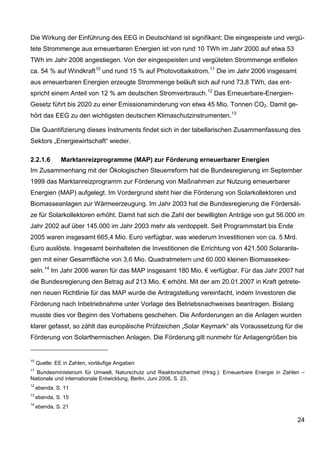Die Wirkung der Einführung des EEG in Deutschland ist signifikant: Die eingespeiste und vergü-
tete Strommenge aus erneuerbaren Energien ist von rund 10 TWh im Jahr 2000 auf etwa 53
TWh im Jahr 2006 angestiegen. Von der eingespeisten und vergüteten Strommenge entfielen
ca. 54 % auf Windkraft 10 und rund 15 % auf Photovoltaikstrom. 11 Die im Jahr 2006 insgesamt
aus erneuerbaren Energien erzeugte Strommenge beläuft sich auf rund 73,8 TWh, das ent-
spricht einem Anteil von 12 % am deutschen Stromverbrauch. 12 Das Erneuerbare-Energien-
Gesetz führt bis 2020 zu einer Emissionsminderung von etwa 45 Mio. Tonnen CO2. Damit ge-
hört das EEG zu den wichtigsten deutschen Klimaschutzinstrumenten. 13

Die Quantifizierung dieses Instruments findet sich in der tabellarischen Zusammenfassung des
Sektors „Energiewirtschaft“ wieder.

2.2.1.6        Marktanreizprogramme (MAP) zur Förderung erneuerbarer Energien
Im Zusammenhang mit der Ökologischen Steuerreform hat die Bundesregierung im September
1999 das Marktanreizprogramm zur Förderung von Maßnahmen zur Nutzung erneuerbarer
Energien (MAP) aufgelegt. Im Vordergrund steht hier die Förderung von Solarkollektoren und
Biomasseanlagen zur Wärmeerzeugung. Im Jahr 2003 hat die Bundesregierung die Fördersät-
ze für Solarkollektoren erhöht. Damit hat sich die Zahl der bewilligten Anträge von gut 56.000 im
Jahr 2002 auf über 145.000 im Jahr 2003 mehr als verdoppelt. Seit Programmstart bis Ende
2005 waren insgesamt 665,4 Mio. Euro verfügbar, was wiederum Investitionen von ca. 5 Mrd.
Euro auslöste. Insgesamt beinhalteten die Investitionen die Errichtung von 421.500 Solaranla-
gen mit einer Gesamtfläche von 3,6 Mio. Quadratmetern und 60.000 kleinen Biomassekes-
seln. 14 Im Jahr 2006 waren für das MAP insgesamt 180 Mio. € verfügbar. Für das Jahr 2007 hat
die Bundesregierung den Betrag auf 213 Mio. € erhöht. Mit der am 20.01.2007 in Kraft getrete-
nen neuen Richtlinie für das MAP wurde die Antragstellung vereinfacht, indem Investoren die
Förderung nach Inbetriebnahme unter Vorlage des Betriebsnachweises beantragen. Bislang
musste dies vor Beginn des Vorhabens geschehen. Die Anforderungen an die Anlagen wurden
klarer gefasst, so zählt das europäische Prüfzeichen „Solar Keymark“ als Voraussetzung für die
Förderung von Solarthermischen Anlagen. Die Förderung gilt nunmehr für Anlagengrößen bis


10
     Quelle: EE in Zahlen, vorläufige Angaben
11
  Bundesministerium für Umwelt, Naturschutz und Reaktorsicherheit (Hrsg.): Erneuerbare Energie in Zahlen –
Nationale und internationale Entwicklung, Berlin, Juni 2006, S. 23.
12
     ebenda, S. 11
13
     ebenda, S. 15
14
     ebenda, S. 21

                                                                                                       24
 
