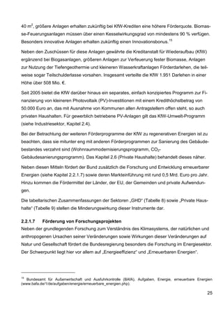 40 m2, größere Anlagen erhalten zukünftig bei KfW-Krediten eine höhere Förderquote. Biomas-
se-Feuerungsanlagen müssen über einen Kesselwirkungsgrad von mindestens 90 % verfügen.
Besonders innovative Anlagen erhalten zukünftig einen Innovationsbonus. 15

Neben den Zuschüssen für diese Anlagen gewährte die Kreditanstalt für Wiederaufbau (KfW)
ergänzend bei Biogasanlagen, größeren Anlagen zur Verfeuerung fester Biomasse, Anlagen
zur Nutzung der Tiefengeothermie und kleineren Wasserkraftanlagen Förderdarlehen, die teil-
weise sogar Teilschulderlasse vorsahen. Insgesamt verteilte die KfW 1.951 Darlehen in einer
Höhe über 508 Mio. €.

Seit 2005 bietet die KfW darüber hinaus ein separates, einfach konzipiertes Programm zur Fi-
nanzierung von kleineren Photovoltaik (PV)-Investitionen mit einem Kredithöchstbetrag von
50.000 Euro an, das mit Ausnahme von Kommunen allen Antragstellern offen steht, so auch
privaten Haushalten. Für gewerblich betriebene PV-Anlagen gilt das KfW-Umwelt-Programm
(siehe Industriesektor, Kapitel 2.4).

Bei der Betrachtung der weiteren Förderprogramme der KfW zu regenerativen Energien ist zu
beachten, dass sie mitunter eng mit anderen Förderprogrammen zur Sanierung des Gebäude-
bestandes verzahnt sind (Wohnraummodernisierungsprogramm, CO2-
Gebäudesanierungsprogramm). Das Kapitel 2.6 (Private Haushalte) behandelt dieses näher.

Neben diesen Mitteln fördert der Bund zusätzlich die Forschung und Entwicklung erneuerbarer
Energien (siehe Kapitel 2.2.1.7) sowie deren Markteinführung mit rund 0,5 Mrd. Euro pro Jahr.
Hinzu kommen die Fördermittel der Länder, der EU, der Gemeinden und private Aufwendun-
gen.

Die tabellarischen Zusammenfassungen der Sektoren „GHD“ (Tabelle 8) sowie „Private Haus-
halte“ (Tabelle 9) stellen die Minderungswirkung dieser Instrumente dar.

2.2.1.7    Förderung von Forschungsprojekten
Neben der grundlegenden Forschung zum Verständnis des Klimasystems, der natürlichen und
anthropogenen Ursachen seiner Veränderungen sowie Wirkungen dieser Veränderungen auf
Natur und Gesellschaft fördert die Bundesregierung besonders die Forschung im Energiesektor.
Der Schwerpunkt liegt hier vor allem auf „Energieeffizienz“ und „Erneuerbaren Energien“.




15
   Bundesamt für Außenwirtschaft und Ausfuhrkontrolle (BAfA), Aufgaben, Energie, erneuerbare Energien
(www.bafa.de/1/de/aufgaben/energie/erneuerbare_energien.php).

                                                                                                  25
 