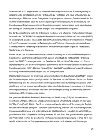 Innerhalb des 2001 eingeführten Zukunftsinvestitionsprogramms hat die Bundesregierung zu-
sätzliche Mittel bereitgestellt, um die Förderpolitik zu verstetigen und neue Entwicklungen zu
beschleunigen. Mit ihrem neuen Energieforschungsprogramm, dass das Bundeskabinett im Ju-
ni 2005 verabschiedete, setzt die Bundesregierung ihre Unterstützung für die Förderung von
Forschung und Entwicklung moderner Energietechnologien fort und leistet somit einen konkre-
ten Beitrag zur Erfüllung der aktuellen energie- und klimapolitischen Vorgaben.

Bei der Energieeffizienz steht die Entwicklung moderner und effizienter Kraftwerkstechnologien
innerhalb des COORETEC-Konzepts des Bundesministeriums für Wirtschaft und Arbeit (BMWi)
im Vordergrund. Darüber hinaus setzt das BMWA Schwerpunkte auf Brennstoffzellen, Wassers-
toff und Energiespeicher sowie bei Technologien und Verfahren für energieoptimiertes Bauen.
Schwerpunkte der Förderung im Bereich der erneuerbaren Energien liegen auf Photovoltaik,
Windenergie und Biomasse.

Ferner fördert das Bundesumweltministerium die Forschung zur Hoch- und Niedertemperatur-
Solarthermie, Geothermie und Wasserkraft. Zudem unterstützt die institutionelle Förderung
durch das BMBF Forschungsarbeiten zur Geothermie, Dünnschicht-Solarzellen- und Brenn-
stoffzellentechnik und die Hochtemperatur-Solarthermie der Helmholtz-Gemeinschaft Deutscher
Forschungszentren (HGF). Darüber hinaus fördert das BMBF auch Netzwerke zur Grundlagen-
forschung von erneuerbarer Energien und zur Energieeffizienz.

Das Bundesministerium für Ernährung, Landwirtschaft und Verbraucherschutz (BMELV) fördert
die Verbesserung der Nutzungsmöglichkeiten für Biomasse bei der Wärme-, Strom- und Treibs-
toffherstellung. Ziel der umfassenden Forschungsaktivitäten der Bundesregierung in der Ener-
gieeffizienz und bei erneuerbaren Energien ist es, das hohe Ausbau-, Innovations- und Kosten-
senkungspotenzial zu erschließen und damit einen wichtigen Beitrag zur Minderung der ener-
giebedingten CO2-Emissionen zu leisten.

Die gesamten Mittel des Bundes für Forschung und Entwicklung (FuE) auf dem Gebiet er-
neuerbarer Energien, rationeller Energieanwendung und -umwandlung betrugen im Jahr 2003
207 Mio. Euro (BmWi, 2005).. Der Bund erhöhte seither die Mittel zur Erforschung der Techni-
ken der erneuerbaren Energien – vor allem Kostensenkung, Umwelt- und Naturverträglichkeit,
Integration ins Stromnetz und Unterstützung der Markteinführung – deutlich. Im Jahr 2006 ver-
gab allein das BMU Projekte im Umfang von etwa 98 Mio. Euro. Die größten Anteile gingen an
die Photovoltaik (44 %), die Geothermie (24 %) und die Windenergienutzung (16 %). 12 % wur-
den für solarthermische Energiegewinnung (solarthermische Kraftwerke und Wärme) ge-


                                                                                                 26
 