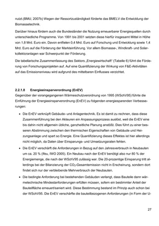 nutzt.(BMU, 2007b) Wegen der Ressortzuständigkeit förderte das BMELV die Entwicklung der
Biomassetechnik.

Darüber hinaus fördern auch die Bundesländer die Nutzung erneuerbarer Energiequellen durch
unterschiedliche Programme. Von 1991 bis 2001 setzten diese hierfür insgesamt Mittel in Höhe
von 1,8 Mrd. Euro ein. Davon entfielen 0,4 Mrd. Euro auf Forschung und Entwicklung sowie 1,4
Mrd. Euro auf die Förderung der Markteinführung. Vor allem Biomasse-, Windkraft- und Solar-
kollektoranlagen war Schwerpunkt der Förderung.

Die tabellarische Zusammenfassung des Sektors „Energiewirtschaft“ (Tabelle 6) führt die Förde-
rung von Forschungsprojekten auf. Auf eine Quantifizierung der Wirkung von F&E-Aktivitäten
auf das Emissionsniveau wird aufgrund des mittelbaren Einflusses verzichtet.




2.2.1.8   Energieeinsparverordnung (EnEV)
Gegenüber der vorangegangenen Wärmeschutzverordnung von 1995 (WSchV95) führte die
Einführung der Energieeinsparverordnung (EnEV) zu folgenden energiesparenden Verbesse-
rungen:

  • Die EnEV verknüpft Gebäude- und Anlagentechnik. Es ist damit zu rechnen, dass diese
     Zusammenführung bei den Akteuren ein Anpassungsprozess auslöst, weil die EnEV eine
     bis dahin nicht allgemein übliche, ganzheitliche Planung anstößt. Dies führt zu einer bes-
     seren Abstimmung zwischen den thermischen Eigenschaften von Gebäude und Hei-
     zungsanlage und spart so Energie. Eine Quantifizierung dieses Effektes ist hier allerdings
     nicht möglich, da Daten über Einsparungs- und Umsetzungsraten fehlen.

  • Die EnEV verschärft die Anforderungen in Bezug auf den Jahresverbrauch in Neubauten
     um ca. 20 % (Ifeu, IWO 2005). Ein Neubau nach der EnEV benötigt also nur 80 % der
     Energiemenge, die nach der WSchV95 zulässig war. Die 20-prozentige Einsparung tritt al-
     lerdings bei der Bilanzierung der CO2-Gesamtemission nicht in Erscheinung, sondern dort
     findet sich nur der verbleibende Mehrverbrauch der Neubauten.

  • Die bedingte Anforderung bei bestehenden Gebäuden verlangt, dass Bauteile dann wär-
     metechnische Mindestanforderungen erfüllen müssen, sofern ein bestimmter Anteil der
     Bauteilfläche erneuert/saniert wird. Diese Bestimmung bestand im Prinzip auch schon bei
     der WSchV95. Die EnEV verschärfte die bauteilbezogenen Anforderungen (in Form der U-



                                                                                              27
 