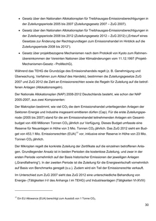 • Gesetz über den Nationalen Allokationsplan für Treibhausgas-Emissionsberechtigungen in
        der Zuteilungsperiode 2005 bis 2007 (Zuteilungsgesetz 2007 – ZuG 2007).

     • Gesetz über den Nationalen Allokationsplan für Treibhausgas-Emissionsberechtigungen in
        der Zuteilungsperiode 2008 bis 2012 (Zuteilungsgesetz 2012 – ZuG 2012) („Entwurf eines
        Gesetzes zur Änderung der Rechtsgrundlagen zum Emissionshandel im Hinblick auf die
        Zuteilungsperiode 2008 bis 2012“).

     • Gesetz über projektbezogene Mechanismen nach dem Protokoll von Kyoto zum Rahmen-
        übereinkommen der Vereinten Nationen über Klimaänderungen vom 11.12.1997 (Projekt-
        Mechanismen-Gesetz - ProMechG).

Während das TEHG die Grundzüge des Emissionshandels regelt (z. B. Genehmigung und
Überwachung, Verfahren zum Ablauf des Handels), bestimmen die Zuteilungsgesetze ZuG
2007 und ZuG 2012 die Zahl an Emissionsrechten sowie die Regeln für Zuteilung auf die betrof-
fenen Anlagen (Allokationsregeln).

Der Nationale Allokationsplan (NAP) 2008-2012 Deutschlands besteht, wie schon der NAP
2005-2007, aus zwei Komponenten:

Der Makroplan bestimmt, wie viel CO2 die dem Emissionshandel unterliegenden Anlagen der
Sektoren Energie und Industrie insgesamt emittieren dürfen (Cap). Für die erste Zuteilungspe-
riode (2005 bis 2007) stand für die am Emissionshandel teilnehmenden Anlagen ein Gesamt-
budget von 499 Millionen Tonnen CO2 jährlich zur Verfügung. Dieses Budget umfasste eine
Reserve für Neuanlagen in Höhe von 3 Mio. Tonnen CO2 jährlich. Das ZuG 2012 sieht ein Bud-
get von 453,1 Mio. Emissionsrechten (EUA)17 vor, inklusive einer Reserve in Höhe von 23 Mio.
Tonnen CO2 jährlich.

Der Mikroplan regelt die konkrete Zuteilung der Zertifikate auf die einzelnen betroffenen Anla-
gen. Grundlegender Ansatz ist in beiden Perioden die kostenlose Zuteilung, und zwar in der
ersten Periode vornehmlich auf der Basis historischer Emissionen der jeweiligen Anlagen
(„Grandfathering“). In der zweiten Periode ist die Zuteilung für die Energiewirtschaft vornehmlich
auf Basis von Benchmarks geregelt (s.u.). Zudem wird ein Teil der Emissionsrechte verkauft.

Im Unterschied zum ZuG 2007 sieht das ZuG 2012 eine unterschiedliche Behandlung von
Energie- (Tätigkeiten I-V des Anhangs I im TEHG) und Industrieanlagen (Tätigkeiten VI-XVIII)




17
     Ein EU Allowance (EUA) berechtigt zum Ausstoß von 1 Tonne CO2.

                                                                                                  30
 