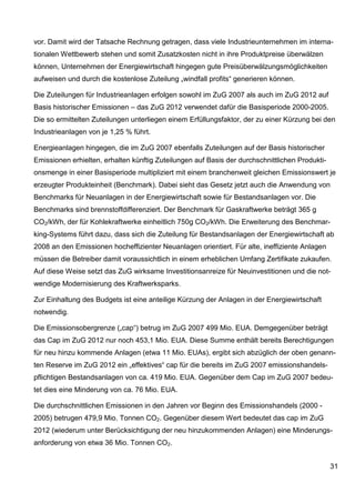 vor. Damit wird der Tatsache Rechnung getragen, dass viele Industrieunternehmen im interna-
tionalen Wettbewerb stehen und somit Zusatzkosten nicht in ihre Produktpreise überwälzen
können, Unternehmen der Energiewirtschaft hingegen gute Preisüberwälzungsmöglichkeiten
aufweisen und durch die kostenlose Zuteilung „windfall profits“ generieren können.

Die Zuteilungen für Industrieanlagen erfolgen sowohl im ZuG 2007 als auch im ZuG 2012 auf
Basis historischer Emissionen – das ZuG 2012 verwendet dafür die Basisperiode 2000-2005.
Die so ermittelten Zuteilungen unterliegen einem Erfüllungsfaktor, der zu einer Kürzung bei den
Industrieanlagen von je 1,25 % führt.

Energieanlagen hingegen, die im ZuG 2007 ebenfalls Zuteilungen auf der Basis historischer
Emissionen erhielten, erhalten künftig Zuteilungen auf Basis der durchschnittlichen Produkti-
onsmenge in einer Basisperiode multipliziert mit einem branchenweit gleichen Emissionswert je
erzeugter Produkteinheit (Benchmark). Dabei sieht das Gesetz jetzt auch die Anwendung von
Benchmarks für Neuanlagen in der Energiewirtschaft sowie für Bestandsanlagen vor. Die
Benchmarks sind brennstoffdifferenziert. Der Benchmark für Gaskraftwerke beträgt 365 g
CO2/kWh, der für Kohlekraftwerke einheitlich 750g CO2/kWh. Die Erweiterung des Benchmar-
king-Systems führt dazu, dass sich die Zuteilung für Bestandsanlagen der Energiewirtschaft ab
2008 an den Emissionen hocheffizienter Neuanlagen orientiert. Für alte, ineffiziente Anlagen
müssen die Betreiber damit voraussichtlich in einem erheblichen Umfang Zertifikate zukaufen.
Auf diese Weise setzt das ZuG wirksame Investitionsanreize für Neuinvestitionen und die not-
wendige Modernisierung des Kraftwerksparks.

Zur Einhaltung des Budgets ist eine anteilige Kürzung der Anlagen in der Energiewirtschaft
notwendig.

Die Emissionsobergrenze („cap“) betrug im ZuG 2007 499 Mio. EUA. Demgegenüber beträgt
das Cap im ZuG 2012 nur noch 453,1 Mio. EUA. Diese Summe enthält bereits Berechtigungen
für neu hinzu kommende Anlagen (etwa 11 Mio. EUAs), ergibt sich abzüglich der oben genann-
ten Reserve im ZuG 2012 ein „effektives“ cap für die bereits im ZuG 2007 emissionshandels-
pflichtigen Bestandsanlagen von ca. 419 Mio. EUA. Gegenüber dem Cap im ZuG 2007 bedeu-
tet dies eine Minderung von ca. 76 Mio. EUA.

Die durchschnittlichen Emissionen in den Jahren vor Beginn des Emissionshandels (2000 -
2005) betrugen 479,9 Mio. Tonnen CO2. Gegenüber diesem Wert bedeutet das cap im ZuG
2012 (wiederum unter Berücksichtigung der neu hinzukommenden Anlagen) eine Minderungs-
anforderung von etwa 36 Mio. Tonnen CO2.


                                                                                                31
 