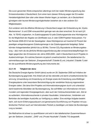 Die zuvor genannten Werte entsprechen allerdings nicht der realen Minderungswirkung des
Emissionshandels in Deutschland: Zum einen kann dessen Wirkung wegen der EU-weiten
Handelsmöglichkeit über oder unter diesen Werten liegen, je nachdem, ob in Deutschland
günstigere oder teurere Minderungsmöglichkeiten bestehen als in den anderen EU-
Mitgliedstaaten.

Zum anderen wird die effektive Minderung in Deutschland wegen der Einbeziehung der „Kyoto-
Mechanismen“ JI und CDM voraussichtlich geringer sein als oben errechnet: So ist nach § 6
Abs. 1b TEHG vorgesehen, im Zuteilungsgesetz für jede Zuteilungsperiode eine Höchstgrenze
für die Möglichkeit der Abgabe von Zertifikaten aus JI- oder CDM-Projekten festzusetzen. Für
die Periode 2008-2012 hat der Gesetzgeber diese Höchstgrenze auf maximal 22 Prozent der
jeweiligen anlagenbezogenen Zuteilungsmenge in der Zuteilungsperiode festgelegt. Daher
könnten Anlagenbetreiber jährlich bis zu 90 Mio. Tonnen CO2-Äquivalente an Minderungsleis-
tung – also mehr als die jährliche Minderungsanforderung aller emissionshandelspflichtigen An-
lagen gegenüber den Emissionen der Jahre 2000-2006 - statt in Deutschland durch Projekte im
Ausland erbringen. Ein solches Szenario ist jedoch unwahrscheinlich. Die tabellarischen Zu-
sammenfassungen der Sektoren „Energiewirtschaft“ (Tabelle 6) und „Industrie“ (Tabelle 7) stel-
len die quantifizierte Minderungswirkung des Instruments dar.

2.2.1.10     Tätigkeit der dena
Die Deutsche Energie-Agentur GmbH (dena) wurde am 29. September 2000 auf Initiative der
Bundesregierung gegründet. Ihre Arbeit soll auf die rationelle und damit umweltschonende Ge-
winnung, Umwandlung und Anwendung von Energie sowie die Entwicklung zukunftsfähiger
Energiesysteme unter besonderer Berücksichtigung der verstärkten Nutzung regenerativer
Energien zielen. Die dena führt Projekte und Informationskampagnen durch und unterstützt
damit bestimmte Aktivitäten der Bundesregierung. Sie soll Mittler von Informationen mit kom-
munalen und regionalen Energieagenturen, aber auch den Verbraucherzentralen sein. Ziel ist
es außerdem, Informationssuchende in privaten Haushalten, Unternehmen, Verbänden und
Behörden die benötigten Auskünfte zur Verfügung zu stellen. Eine wichtige Aufgabe besteht
darin, sich durch Erfahrungsaustausch und gemeinsame Durchführung von Projekten mit aus-
ländischen Partnern auch auf internationalem Parkett zu bestätigen und dabei die Bundesregie-
rung zu beraten.

Die Maßnahme ist schwer zu quantifizieren und wird in den tabellarischen Zusammenfassun-
gen der Sektoren „Industrie“, „GHD“ und „Private Haushalte“ (Tabelle 7-9) dargestellt.


                                                                                               32
 
