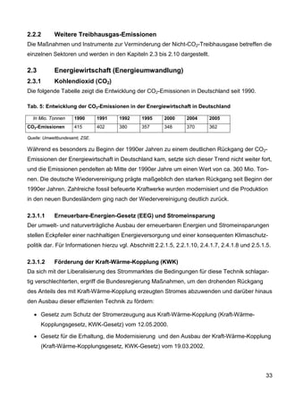 2.2.2       Weitere Treibhausgas-Emissionen
Die Maßnahmen und Instrumente zur Verminderung der Nicht-CO2-Treibhausgase betreffen die
einzelnen Sektoren und werden in den Kapiteln 2.3 bis 2.10 dargestellt.

2.3         Energiewirtschaft (Energieumwandlung)
2.3.1       Kohlendioxid (CO2)
Die folgende Tabelle zeigt die Entwicklung der CO2-Emissionen in Deutschland seit 1990.

Tab. 5: Entwicklung der CO2-Emissionen in der Energiewirtschaft in Deutschland

  In Mio. Tonnen     1990       1991   1992    1995     2000      2004     2005
CO2-Emissionen       415        402    380     357      348       370      362

Quelle: Umweltbundesamt, ZSE.

Während es besonders zu Beginn der 1990er Jahren zu einem deutlichen Rückgang der CO2-
Emissionen der Energiewirtschaft in Deutschland kam, setzte sich dieser Trend nicht weiter fort,
und die Emissionen pendelten ab Mitte der 1990er Jahre um einen Wert von ca. 360 Mio. Ton-
nen. Die deutsche Wiedervereinigung prägte maßgeblich den starken Rückgang seit Beginn der
1990er Jahren. Zahlreiche fossil befeuerte Kraftwerke wurden modernisiert und die Produktion
in den neuen Bundesländern ging nach der Wiedervereinigung deutlich zurück.

2.3.1.1     Erneuerbare-Energien-Gesetz (EEG) und Stromeinsparung
Der umwelt- und naturverträgliche Ausbau der erneuerbaren Energien und Stromeinsparungen
stellen Eckpfeiler einer nachhaltigen Energieversorgung und einer konsequenten Klimaschutz-
politik dar. Für Informationen hierzu vgl. Abschnitt 2.2.1.5, 2.2.1.10, 2.4.1.7, 2.4.1.8 und 2.5.1.5.

2.3.1.2     Förderung der Kraft-Wärme-Kopplung (KWK)
Da sich mit der Liberalisierung des Strommarktes die Bedingungen für diese Technik schlagar-
tig verschlechterten, ergriff die Bundesregierung Maßnahmen, um den drohenden Rückgang
des Anteils des mit Kraft-Wärme-Kopplung erzeugten Stromes abzuwenden und darüber hinaus
den Ausbau dieser effizienten Technik zu fördern:

   • Gesetz zum Schutz der Stromerzeugung aus Kraft-Wärme-Kopplung (Kraft-Wärme-
      Kopplungsgesetz, KWK-Gesetz) vom 12.05.2000.

   • Gesetz für die Erhaltung, die Modernisierung und den Ausbau der Kraft-Wärme-Kopplung
      (Kraft-Wärme-Kopplungsgesetz, KWK-Gesetz) vom 19.03.2002.




                                                                                                  33
 