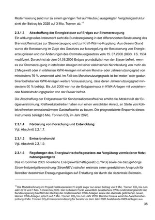 Modernisierung (und nur zu einem geringen Teil auf Neubau) ausgelegten Vergütungsstruktur
sinkt der Beitrag bis 2020 auf 3 Mio. Tonnen ab. 18

2.3.1.3     Abschaffung der Energiesteuer auf Erdgas zur Stromerzeugung
Ein wirkungsvolles Instrument sieht die Bundesregierung in der differenzierten Besteuerung des
Brennstoffeinsatzes zur Stromerzeugung und zur Kraft-Wärme-Kopplung. Aus diesem Grund
wurde die Besteuerung im Zuge des Gesetzes zur Neuregelung der Besteuerung von Energie-
erzeugnissen und zur Änderungen des Stromsteuergesetzes vom 15. 07.2006 (BGBl. I S. 1534
modifiziert. Danach ist ab dem 01.08.2006 Erdgas grundsätzlich von der Steuer befreit, wenn
es zur Stromerzeugung in ortsfesten Anlagen mit einer elektrischen Nennleistung von mehr als
2 Megawatt oder in ortsfesten KWK-Anlagen mit einem Monats- oder Jahresnutzungsgrad von
mindestens 70 % verwendet wird. Im Fall des Monatsnutzungsgrads ist bei motor- oder gastur-
binenbetriebenen KWK-Anlagen weitere Voraussetzung, dass deren Jahresnutzungsgrad min-
destens 60 % beträgt. Bis Juli 2006 war nur der Erdgaseinsatz in KWK-Anlagen mit vorstehen-
den Mindestnutzungsgraden von der Steuer befreit.

Die Abschaffung der Erdgassteuer für Kondensationskraftwerke erhöht die Attraktivität der Er-
dgasverstromung. Kraftwerksbetreiber haben nun einen verstärkten Anreiz, an Stelle von Koh-
lekraftwerken emissionsärmere Gaskraftwerke zu bauen. Die prognostizierte Ersparnis dieses
Instruments beträgt 6 Mio. Tonnen CO2 im Jahr 2020.

2.3.1.4     Förderung von Forschung und Entwicklung
Vgl. Abschnitt 2.2.1.7.

2.3.1.5     Emissionshandel
Vgl. Abschnitt 2.2.1.9.

2.3.1.6     Regelungen des Energiewirtschaftsgesetzes zur Vergütung vermiedener Netz-
            nutzungsentgelte
Das im Sommer 2005 novellierte Energiewirtschaftsgesetz (EnWG) sowie die dazugehörige
Strom-Netzentgeltverordnung (StromNEV) schufen erstmals einen gesetzlichen Anspruch für
Betreiber dezentraler Erzeugungsanlagen auf Erstattung der durch die dezentrale Stromein-



18
  Die Modellrechnung im Projekt Politikszenarien IV ergibt sogar nur einen Beitrag von 2 Mio. Tonnen CO2 bis zum
Jahr 2010 und 1 Mio. Tonnen bis 2020. Der in diesem Punkt wesentlich detailliertere KWK-G-Monitoringbericht der
Bundesregierung beziffert den Beitrag der modernisierten KWK-Anlagen sowie der ebenfalls geförderten neuen
kleinen KWK-Anlagen jedoch auf 7 Mio. Tonnen CO2 bis zum Jahr 2010. Darüber hinaus weist die Zwischenüber-
prüfung 4 Mio. Tonnen CO2-Emissionsminderung für bereits vor dem Jahr 2000 bestehende KWK-Anlagen aus.
                                                                                                             35
 