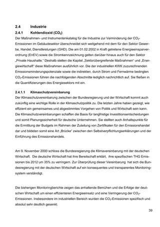 2.4       Industrie
2.4.1     Kohlendioxid (CO2)
Der Maßnahmen- und Instrumentenkatalog für die Industrie zur Verminderung der CO2-
Emissionen im Gebäudesektor überschneidet sich weitgehend mit dem für den Sektor Gewer-
be, Handel, Dienstleistungen (GHD). Die am 01.02.2002 in Kraft getretene Energieeinsparver-
ordnung (EnEV) sowie die Stromkennzeichnung gelten darüber hinaus auch für den Sektor
„Private Haushalte.“ Deshalb stellen die Kapitel „Sektorübergreifende Maßnahmen“ und „Ener-
giewirtschaft“ diese Maßnahmen ausführlich vor. Die der industriellen KWK zuzurechnenden
Emissionsminderungspotenziale sowie die indirekten, durch Strom und Fernwärme bedingten
CO2-Emissionen führen die nachfolgenden Abschnitte lediglich nachrichtlich auf. Sie fließen in
die Quantifizierungen des Energiesektors mit ein.

2.4.1.1   Klimaschutzvereinbarung
Der Klimaschutzvereinbarung zwischen der Bundesregierung und der Wirtschaft kommt auch
zukünftig eine wichtige Rolle in der Klimaschutzpolitik zu. Die letzten Jahre haben gezeigt, wie
effizient ein gemeinsames und abgestimmtes Vorgehen von Politik und Wirtschaft sein kann.
Die Klimaschutzvereinbarungen schaffen die Basis für langfristige Investitionsentscheidungen
und somit Planungssicherheit für deutsche Unternehmen. Sie stellten auch Anhaltspunkte für
die Ermittlung der Budgets im Rahmen der Zuteilung von Zertifikaten für den Emissionshandel
dar und bildeten somit eine Art „Brücke“ zwischen den Selbstverpflichtungserklärungen und der
Einführung des Emissionshandels.



Am 9. November 2000 schloss die Bundesregierung die Klimavereinbarung mit der deutschen
Wirtschaft. Die deutsche Wirtschaft hat ihre Bereitschaft erklärt, ihre spezifischen THG Emis-
sionen bis 2012 um 35% zu verringern. Zur Überprüfung dieser Vereinbarung hat sich die Bun-
desregierung mit der deutschen Wirtschaft auf ein konsequentes und transparentes Monitoring-
system verständigt.



Die bisherigen Monitoringberichte zeigen das anhaltende Bemühen und die Erfolge der deut-
schen Wirtschaft um einen effizienteren Energieeinsatz und eine Verringerung der CO2-
Emissionen. Insbesondere im industriellen Bereich wurden die CO2-Emissionen spezifisch und
absolut sehr deutlich gesenkt.
                                                                                               39
 