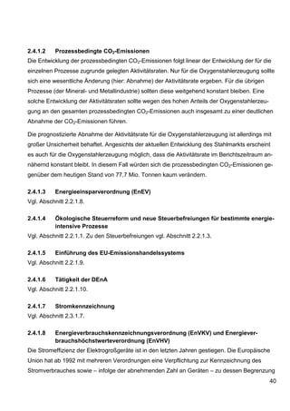 2.4.1.2    Prozessbedingte CO2-Emissionen
Die Entwicklung der prozessbedingten CO2-Emissionen folgt linear der Entwicklung der für die
einzelnen Prozesse zugrunde gelegten Aktivitätsraten. Nur für die Oxygenstahlerzeugung sollte
sich eine wesentliche Änderung (hier: Abnahme) der Aktivitätsrate ergeben. Für die übrigen
Prozesse (der Mineral- und Metallindustrie) sollten diese weitgehend konstant bleiben. Eine
solche Entwicklung der Aktivitätsraten sollte wegen des hohen Anteils der Oxygenstahlerzeu-
gung an den gesamten prozessbedingten CO2-Emissionen auch insgesamt zu einer deutlichen
Abnahme der CO2-Emissionen führen.

Die prognostizierte Abnahme der Aktivitätsrate für die Oxygenstahlerzeugung ist allerdings mit
großer Unsicherheit behaftet. Angesichts der aktuellen Entwicklung des Stahlmarkts erscheint
es auch für die Oxygenstahlerzeugung möglich, dass die Aktivitätsrate im Berichtszeitraum an-
nähernd konstant bleibt. In diesem Fall würden sich die prozessbedingten CO2-Emissionen ge-
genüber dem heutigen Stand von 77,7 Mio. Tonnen kaum verändern.

2.4.1.3    Energieeinsparverordnung (EnEV)
Vgl. Abschnitt 2.2.1.8.

2.4.1.4    Ökologische Steuerreform und neue Steuerbefreiungen für bestimmte energie-
           intensive Prozesse
Vgl. Abschnitt 2.2.1.1. Zu den Steuerbefreiungen vgl. Abschnitt 2.2.1.3.

2.4.1.5    Einführung des EU-Emissionshandelssystems
Vgl. Abschnitt 2.2.1.9.

2.4.1.6    Tätigkeit der DEnA
Vgl. Abschnitt 2.2.1.10.

2.4.1.7    Stromkennzeichnung
Vgl. Abschnitt 2.3.1.7.

2.4.1.8    Energieverbrauchskennzeichnungsverordnung (EnVKV) und Energiever-
           brauchshöchstwerteverordnung (EnVHV)
Die Stromeffizienz der Elektrogroßgeräte ist in den letzten Jahren gestiegen. Die Europäische
Union hat ab 1992 mit mehreren Verordnungen eine Verpflichtung zur Kennzeichnung des
Stromverbrauches sowie – infolge der abnehmenden Zahl an Geräten – zu dessen Begrenzung
                                                                                              40
 