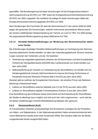geschaffen. Die Bundesregierung hat diese Verordnungen mit der Energieverbrauchskenn-
zeichnungsverordnung (EnVKV) von 1997 sowie der Energieverbrauchshöchstwerteverordnung
(EnVHV) von 2002 umgesetzt. Die rechtliche Grundlage für beide Verordnungen bildet das
Energieverbrauchskennzeichnungsgesetz (EnVKG) von 2002.

Nach Schätzungen des Fraunhofer ISI sank der Stromverbrauch in den Jahren 2000 bis 2004
wegen der genannten EU-Verordnungen, weiterer Instrumente verschiedener Akteure sowie
der ohnehin stattfindenden Weiterentwicklung der Technik um rund 2,2 TWh. Für 2020 beträgt
die prognostizierte Minderungswirkung dieser Maßnahme 9,4 TWh.

2.4.1.9   Hersteller-Selbstverpflichtungen zur Minderung des Stromverbrauches elektri-
          scher Geräte
Die Anforderungen derzeitiger Hersteller-Selbstverpflichtungen zur Verringerung des Stromver-
brauches elektrischer Geräte betreffen vor allem die Unterhaltungselektronik. Diverse Vereinba-
rungen zwischen den Verbänden und der EU bestehen:
•   Vereinbarung (negotiated agreement) zwischen der EU-Kommission und dem Europäischen
    Verband der Heimgeräteindustrie (EACEM) über Leerlaufverluste von Audio-Geräten aus
    dem Jahre 2000.
•   Selbstverpflichtung der Industrie zur Verbesserung der Stromeffizienz von Geräten der Un-
    terhaltungselektronik (Industry Self-Commitment to Improve the Energy Performance of
    Household Consumer Electronic Products Sold in the EU) aus dem Jahre 2003.
Daneben gibt es Leitlinien der Europäischen Kommission, die einzelne Firmen (als Selbstver-
pflichtung) unterzeichnet haben:
•   Leitlinie zur Stromeffizienz externer Netzteile (von 0,3 bis 70 W) aus dem Jahre 2000.
•   Leitlinie zur Stromeffizienz digitaler Fernsehsysteme (Version 2) aus dem Jahre 2003.
Eine Quantifizierung des Einflusses dieser Instrumente auf die Entwicklung der Stromeffizienz
der Geräte ist allerdings kaum möglich und wird auch hier nicht vorgenommen – auch weil die
mit diesen Verpflichtungen erreichte Marktabdeckung teilweise sehr gering ist.

2.4.2      Distickstoffoxid (N2O)
Im Industriesektor entstehen prozessbedingte N2O-Emissionen (Lachgas) bei der Produktion
von Adipin- und Salpetersäure. In der Adipinsäureproduktion haben emissionsmindernde tech-
nische Maßnahmen bereits einen stark mindernden Effekt. Die Industrie sollte hier die Minde-
rungspotenziale bereits ausgeschöpft haben.



                                                                                               41
 
