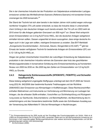 Die in der chemischen Industrie bei der Produktion von Salpetersäure entstehenden Lachgas-
emissionen schätzt das Mit-Maßnahmen-Szenario (Referenz-Szenario) mit konstanten Emissi-
onsmengen bis 2020 konservativ. 24

Der Stand der Technik hat sich aber bereits in den letzten Jahren nicht zuletzt wegen ordnungs-
rechtlicher Vorgaben (TA Luft) weiter entwickelt, so dass die Industrie diese in unterschiedli-
chem Umfang in den deutschen Anlagen auch bereits einsetzt. Die TA Luft von 2003 sieht ab
2010 einen für alle Anlagen geltenden Grenzwert von 800 mg/m3 vor. Dieser Wert entspricht
einem Emissionsfaktor von 2,5 kg N2O/Tonne HNO3, den die deutschen Anlagen weitgehend
einhalten können sollten. Dessen ungeachtet ist davon auszugehen, dass einige deutsche An-
lagen auch in der Lage sein sollten, niedrigere Emissionen zu erzielen. Das BVT-Merkblatt
„Anorganische Grundchemikalien - Ammoniak, Säuren, Düngemittel (LVIC-AAF) “ 25 gibt bei
Einsatz der besten verfügbaren Technik für bestehende Anlagen ein Emissionsfaktor (EF) von
0,12-1,85 kg N2O/t HNO3 an.

Wegen der großen Unsicherheiten hinsichtlich der zukünftigen Entwicklung der Salpetersäure-
produktion in der chemischen Industrie nehmen die Szenarien aber trotz des geschilderten
Minderungspotenziales in konservativer Schätzung eine Emissionsentwicklung auf konstantem
Niveau von 2005 bis 2030 an. Bis 2005 lag den Zahlen ein Emissionsfaktor von 5,5 kg N2O/t
HNO3 zu Grunde.

2.4.3       Halogenierte Kohlenwasserstoffe (HFKW/HFC, FKW/PFC) und Schwefel-
            hexafluorid SF6
Diese bislang weitgehend ungeregelte Stoffgruppe unterliegt seit dem 04.07.2006 der Verord-
nung (EG) Nr. 842/2006 über bestimmte fluorierte Treibhausgase und der Richtlinie
2006/40/EG über Emissionen aus Klimaanlagen in Kraftfahrzeugen. Diese Rechtsvorschriften
enthalten Maßnahmen und Instrumente zur Verhinderung und Minimierung von Leckagen bei
Anlagen, die die erfassten Stoffe enthalten, Vorschriften zur Dichtheitsprüfung und Rückgewin-
nung sowie zur Sachkunde, Dokumentations- und Berichtspflichten, die Beschränkung des In-
verkehrbringens und des Verwendens bestimmter Stoffe sowie den Schrittweisen Ausstieg aus
der Verwendung des Kältemittels R 134a bei Klimaanlagen in Neufahrzeugen.




24
    Zur Emissionsberechnung bis 2005 wurde auf der Grundlage des Forschungsprojekts von Schön, Walz et al.
(1993) ein Emissionsfaktor von 5,5 kg N2O/t HNO3 verwendet. Dabei wird nur die stöchiometrische Umsetzung von
Ammoniak in N2O zugrunde gelegt, Minderungsmaßnahmen oder weitere technische Gegebenheiten und die Be-
triebsbedingungen werden nicht berücksichtigt.
25
     EU-Kommission (2006)

                                                                                                          42
 