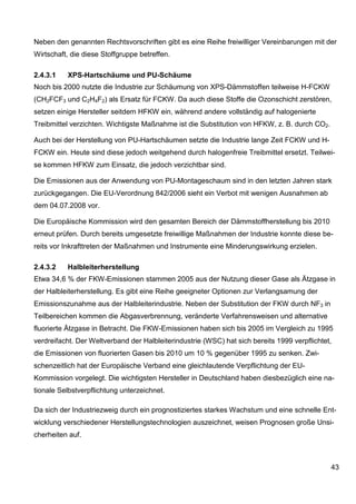 Neben den genannten Rechtsvorschriften gibt es eine Reihe freiwilliger Vereinbarungen mit der
Wirtschaft, die diese Stoffgruppe betreffen.

2.4.3.1   XPS-Hartschäume und PU-Schäume
Noch bis 2000 nutzte die Industrie zur Schäumung von XPS-Dämmstoffen teilweise H-FCKW
(CH2FCF3 und C2H4F2) als Ersatz für FCKW. Da auch diese Stoffe die Ozonschicht zerstören,
setzen einige Hersteller seitdem HFKW ein, während andere vollständig auf halogenierte
Treibmittel verzichten. Wichtigste Maßnahme ist die Substitution von HFKW, z. B. durch CO2.

Auch bei der Herstellung von PU-Hartschäumen setzte die Industrie lange Zeit FCKW und H-
FCKW ein. Heute sind diese jedoch weitgehend durch halogenfreie Treibmittel ersetzt. Teilwei-
se kommen HFKW zum Einsatz, die jedoch verzichtbar sind.

Die Emissionen aus der Anwendung von PU-Montageschaum sind in den letzten Jahren stark
zurückgegangen. Die EU-Verordnung 842/2006 sieht ein Verbot mit wenigen Ausnahmen ab
dem 04.07.2008 vor.

Die Europäische Kommission wird den gesamten Bereich der Dämmstoffherstellung bis 2010
erneut prüfen. Durch bereits umgesetzte freiwillige Maßnahmen der Industrie konnte diese be-
reits vor Inkrafttreten der Maßnahmen und Instrumente eine Minderungswirkung erzielen.

2.4.3.2   Halbleiterherstellung
Etwa 34,6 % der FKW-Emissionen stammen 2005 aus der Nutzung dieser Gase als Ätzgase in
der Halbleiterherstellung. Es gibt eine Reihe geeigneter Optionen zur Verlangsamung der
Emissionszunahme aus der Halbleiterindustrie. Neben der Substitution der FKW durch NF3 in
Teilbereichen kommen die Abgasverbrennung, veränderte Verfahrensweisen und alternative
fluorierte Ätzgase in Betracht. Die FKW-Emissionen haben sich bis 2005 im Vergleich zu 1995
verdreifacht. Der Weltverband der Halbleiterindustrie (WSC) hat sich bereits 1999 verpflichtet,
die Emissionen von fluorierten Gasen bis 2010 um 10 % gegenüber 1995 zu senken. Zwi-
schenzeitlich hat der Europäische Verband eine gleichlautende Verpflichtung der EU-
Kommission vorgelegt. Die wichtigsten Hersteller in Deutschland haben diesbezüglich eine na-
tionale Selbstverpflichtung unterzeichnet.

Da sich der Industriezweig durch ein prognostiziertes starkes Wachstum und eine schnelle Ent-
wicklung verschiedener Herstellungstechnologien auszeichnet, weisen Prognosen große Unsi-
cherheiten auf.



                                                                                              43
 
