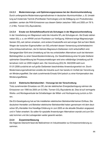2.4.3.3   Modernisierungs- und Optimierungsprozesse bei der Aluminiumherstellung
Durch umfangreiche Modernisierungsmaßnahmen in deutschen Aluminiumhütten, z. B. Umstel-
lung auf modernste Technik (Pointfeeder-Technologie) und die Stilllegung von Produktionska-
pazitäten, sanken die FKW-Emissionen aus diesem Sektor zwischen 1995 und 2005 um 78 %
(1,2 Mio. Tonnen CO2-Äquivalente).

2.4.3.4   Ersatz von Schwefelhexafluorid als Schutzgas in der Magnesiumherstellung
In der Verarbeitung von Magnesium setzt die Industrie SF6 als Schutzgas ein. Als Ersatz stehen
neben SO2 u. a. ein HFKW und ein Fluorketon zur Verfügung. Während einige Magnesiumgie-
ßereien SO2 seit Jahren einsetzen, sind andere Ersatzstoffe erst seit einiger Zeit auf dem Markt.
Wegen der toxischen Eigenschaften von SO2 erfordert dessen Verwendung sicherheitstechni-
sche Umbaumaßnahmen, die für kleinere Magnesium-Gießereien nicht wirtschaftlich sind.
Demgegenüber führt eine Umstellung auf die neu entwickelten Alternativen auch bei kleineren
Betriebsgrößen zu einer Gesamtkostenminderung. Zur Gewährleistung einer für jede Gießerei
optimierten Gesamtlösung bei Prozessumstellungen wird eine vollständige Umstellung auf Al-
ternativen nicht vor 2009 möglich sein. Die Verordnung (EG) Nr. 842/2006 sieht zum
01.01.2008 zunächst ein auf große Gießereien beschränktes Anwendungsverbot vor. Durch
Modernisierungsmaßnahmen erzielte die Industrie auch hier bereits im Vorfeld der Verordnung
ein Minderungseffekt. Der stark zunehmende Einsatz führt jedoch zu einer Kompensation des
Minderungseffektes.

2.4.3.5   Elektrische Betriebsmittel – Vorsorge bei der Verschrottung
Trotz zunehmenden Einsatzes von SF6 bei der elektrischen Energieübertragung nahmen die
Emissionen von 1995 bis 2005 um 0,5 Mio. Tonnen CO2-Äquivalente ab. Dies ist auf verringerte
Werks- und Montageverluste bei Schaltanlagen der Mittel- und Hochspannung zurück zu füh-
ren.

Die EU-Gesetzgebung hat auf die installierten elektrischen Betriebsmittel keinen Einfluss. Die
deutschen Hersteller und Betreiber elektrischer Betriebsmittel haben gemeinsam mit dem deut-
schen SF6-Hersteller ihre freiwillige Erklärung im Juni 2005 an die aktuelle Situation angepasst
und in Teilen erweitert. So sollen für spezielle Anwendungen Alternativen erprobt und zum Ein-
satz kommen und die Leckageraten weiter gesenkt werden.

2.4.4     Zusammenfassung
Die folgende Übersicht fasst die Maßnahmen im Industriesektor zur Emissionsminderung zu-
sammen.

                                                                                                 44
 
