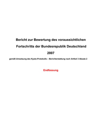 Report assessing the likely
      Progress of the Federal Republic of Germany
                           2007

      Bericht zur Bewertung des voraussichtlichen

       Fortschritts der Bundesrepublik Deutschland

                                      2007
gemäß Umsetzung des Kyoto-Protokolls – Berichterstattung nach Artikel 3 Absatz 2




                                  Endfassung
                                  Final version
 