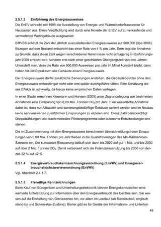 2.5.1.3    Einführung des Energieausweises
Die EnEV schreibt seit 1995 die Ausstellung von Energie- und Wärmebedarfsausweise für
Neubauten aus. Diese Verpflichtung wird durch eine Novelle der EnEV auf zu verkaufende und
vermietende Wohngebäude ausgeweitet.

BMVBS schätzt die Zahl der jährlich auszustellenden Energieausweise auf 900.000 (dpa 2006).
Bezogen auf den Bestand entspricht das einer Rate von 4 % pro Jahr. Dem liegt die Annahme
zu Grunde, dass diese Zahl wegen verschiedener Hemmnisse nicht schlagartig im Einführungs-
jahr 2008 erreicht wird, sondern erst nach einer geschätzten Übergangszeit von drei Jahren.
Unterstellt man, dass die Rate von 900.000 Ausweisen pro Jahr im Mittel konstant bleibt, dann
haben bis 2030 praktisch alle Gebäude einen Energieausweis.

Der Energieausweis dürfte zusätzliche Sanierungen anstoßen, die Gebäudebesitzer ohne den
Energieausweis entweder gar nicht oder erst später durchgeführt hätten. Eine Schätzung die-
ses Effekts ist schwierig, da hierzu keine empirischen Daten vorliegen.

In einer Studie errechnen Kleemann und Hansen (2005) unter Zugrundelegung von bestimmten
Annahmen eine Einsparung von 0,09 Mio. Tonnen CO2 pro Jahr. Eine wesentliche Annahme
dabei ist, dass nur Altbauten und sanierungsbedürftige Gebäude saniert werden und im Neubau
keine nennenswerten zusätzlichen Einsparungen zu erzielen sind. Diese Zahl berücksichtigt
Doppelzählungen, die durch monetäre Förderprogramme oder autonome Entscheidungen ent-
stehen.

Die im Zusammenhang mit dem Energieausweis berechneten überschneidungsfreien Einspa-
rungen von 0,09 Mio. Tonnen pro Jahr fließen in die Quantifizierungen des Mit-Maßnahmen-
Szenario ein. Die kumulative Einsparung beläuft sich dann bis 2020 auf gut 1 Mio. und bis 2030
auf über 2 Mio. Tonnen CO2. Damit verbessert sich die Potenzialausnutzung bis 2030 von der-
zeit 32 % auf 42 %.

2.5.1.4    Energieverbrauchskennzeichnungsverordnung (EnVKV) und Energiever-
           brauchshöchstwerteverordnung (EnVHV)
Vgl. Abschnitt 2.4.1.7.

2.5.1.5    Freiwillige Kennzeichnungen
Beim Kauf von Bürogeräten und Unterhaltungselektronik können Energiekennzeichen eine
wertvolle Unterstützung zur Information über den Energieverbrauch des Gerätes sein. Sie wei-
sen auf die Einhaltung von Grenzwerten hin, vor allem im Leerlauf (als Bereitschaft, englisch
stand-by und Schein-Aus-Zustand). Bisher gibt es für Geräte der Informations- und Unterhal-
                                                                                                48
 