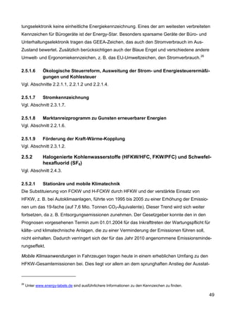 tungselektronik keine einheitliche Energiekennzeichnung. Eines der am weitesten verbreiteten
Kennzeichen für Bürogeräte ist der Energy-Star. Besonders sparsame Geräte der Büro- und
Unterhaltungselektronik tragen das GEEA-Zeichen, das auch den Stromverbrauch im Aus-
Zustand bewertet. Zusätzlich berücksichtigen auch der Blaue Engel und verschiedene andere
Umwelt- und Ergonomiekennzeichen, z. B. das EU-Umweltzeichen, den Stromverbrauch. 26

2.5.1.6        Ökologische Steuerreform, Ausweitung der Strom- und Energiesteuerermäßi-
               gungen und Kohlesteuer
Vgl. Abschnitte 2.2.1.1, 2.2.1.2 und 2.2.1.4.

2.5.1.7        Stromkennzeichnung
Vgl. Abschnitt 2.3.1.7.

2.5.1.8        Marktanreizprogramm zu Gunsten erneuerbarer Energien
Vgl. Abschnitt 2.2.1.6.

2.5.1.9        Förderung der Kraft-Wärme-Kopplung
Vgl. Abschnitt 2.3.1.2.

2.5.2          Halogenierte Kohlenwasserstoffe (HFKW/HFC, FKW/PFC) und Schwefel-
               hexafluorid (SF6)
Vgl. Abschnitt 2.4.3.

2.5.2.1        Stationäre und mobile Klimatechnik
Die Substituierung von FCKW und H-FCKW durch HFKW und der verstärkte Einsatz von
HFKW, z. B. bei Autoklimaanlagen, führte von 1995 bis 2005 zu einer Erhöhung der Emissio-
nen um das 19-fache (auf 7,6 Mio. Tonnen CO2-Äquivalente). Dieser Trend wird sich weiter
fortsetzen, da z. B. Entsorgungsemissionen zunehmen. Der Gesetzgeber konnte den in den
Prognosen vorgesehenen Termin zum 01.01.2004 für das Inkrafttreten der Wartungspflicht für
kälte- und klimatechnische Anlagen, die zu einer Verminderung der Emissionen führen soll,
nicht einhalten. Dadurch verringert sich der für das Jahr 2010 angenommene Emissionsminde-
rungseffekt.

Mobile Klimaanwendungen in Fahrzeugen tragen heute in einem erheblichen Umfang zu den
HFKW-Gesamtemissionen bei. Dies liegt vor allem an dem sprunghaften Anstieg der Ausstat-



26
     Unter www.energy-labels.de sind ausführlichere Informationen zu den Kennzeichen zu finden.

                                                                                                  49
 