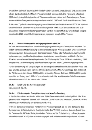 erweitert.Im Zeitraum 2007 bis 2009 werden weitere jährliche Zinszuschuss- und Zuschussmit-
tel von durchschnittlich 1,0 Mrd. € (Programmmittel) bereitgestellt. Die Förderung erfolgt seit
2006 durch zinsverbilligte Kredite mit Tilgungszuschüssen, wobei sich Zuschüsse und Zinsen
an der erzielten Energieeinsparung orientieren und ab 2007 auch durch Investitionszuschüsse.

Sollte das CO2-Gebäudesanierungsprogramm über die KfW Förderbank nach 2009 bis 2030 mit
unvermindertem Volumen von durchschnittlich jährlich 1 Mrd. EUR Zinszuschuss- und Zus-
chussmittel (Programmmittel) fortgeschrieben werden, wie dem MMS zu Grunde liegt, entsprä-
che dies bis 2020 einer CO2-Einsparung von insgesamt etwa 3,3 Mio. Tonnen.




2.6.1.2    Wohnraummodernisierungsprogramme der KfW
Im Jahr 2003 hat die KfW das Modernisierungsprogramm auf ganz Deutschland erweitert. Ge-
fördert werden die Modernisierung und Instandsetzung von Wohngebäuden, unter bestimmten
Voraussetzungen den Ausbau von Dachgeschossen, Anbau oder Aufstockung, Wohnumfeld-
verbesserungen von Mehrfamilienhäusern sowie in den neuen Ländern und Berlin Ost den
Rückbau leerstehender Mietwohngebäude. Die Förderung lief Ende 2004 aus. Ab Anfang 2005
erfolgte eine Zusammenlegung des Modernisierungs- und des CO2-Minderungsprogramms.

Für die Berechnung der Einsparungen bis 2010 legen die Modelle ein Kreditvolumen von 9 Mrd.
€ zu Grunde. Daraus ergibt sich der jährliche Betrag mit 1,5 Mrd. €, was knapp dem Mittelwert
der Förderung in den Jahren 2000 bis 2004 entspricht. Für den Zeitraum 2010 bis 2030 wurde
ebenfalls ein Betrag von 1,5 Mrd. € pro Jahr unterstellt. Die resultierenden CO2-Einsparungen
belaufen sich bis 2020 auf rund 1 Mio. Tonnen.

2.6.1.3    EnEV und die Novelle der EnEV
Vgl. Abschnitt 2.2.1.8.

2.6.1.4    Förderung der Energieberatung und Vor-Ort-Beratung
In den letzten Jahren wurden im Mittel rund 5.000 Beratungen jährlich durchgeführt.. Die Aus-
gaben für das Programm beliefen sich 2002 auf 1,6 Mio. Euro und 2003 auf 1,76 Mio. €. Im Mit-
tel betrug die Aufwendung pro Beratung rund 340 €.

Nicht alle Beratungsvorschläge werden in der Praxis umgesetzt. So hat eine Befragung des
Bundesamtes für Wirtschaft und Ausfuhrkontrolle (BAFA 2000) ergeben, dass die Ergebnisse
der Beratung für 64 % der Befragten starken Einfluss auf die Entscheidung zu Energiesparin-
vestitionen hatten. Eza (2004) ermittelte dagegen eine mittlere Umsetzungsrate der Vor-Ort-

                                                                                                  54
 