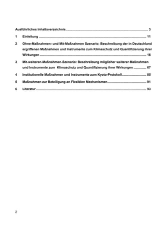 Ausführliches Inhaltsverzeichnis ........................................................................................... 3

1     Einleitung ....................................................................................................................... 11

2     Ohne-Maßnahmen- und Mit-Maßnahmen Szenario: Beschreibung der in Deutschland
      ergriffenen Maßnahmen und Instrumente zum Klimaschutz und Quantifizierung ihrer
      Wirkungen ...................................................................................................................... 16

3     Mit-weiteren-Maßnahmen-Szenario: Beschreibung möglicher weiterer Maßnahmen
      und Instrumente zum Klimaschutz und Quantifizierung ihrer Wirkungen .............. 67

4     Institutionelle Maßnahmen und Instrumente zum Kyoto-Protokoll ........................... 85

5     Maßnahmen zur Beteiligung an Flexiblen Mechanismen ........................................... 91

6     Literatur .......................................................................................................................... 93




2
 