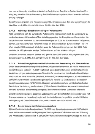 nen zum anderen der Investition in Verkehrsinfrastrukturen. Damit ist in Deutschland der Ein-
stieg weg von einer Steuerfinanzierung des Straßenverkehrssystems hin zu einer Nutzerfinan-
zierung vollzogen.

Berechnungen ergeben eine Reduzierung der CO2-Emissionen aus dem Lkw-Verkehr durch die
Lkw-Maut um 2,4 Mio. t im Jahr 2010 und 2,6 Mio. t im Jahr 2020.

2.7.1.3   Freiwillige Selbstverpflichtung der Autoindustrie
1998 verpflichtete sich die Europäische Autoindustrie (repräsentiert durch die Vereinigung Eu-
ropäischer Automobilhersteller ACEA) freiwillig gegenüber der Europäischen Kommission, die
CO2-Emissionen von in der EU verkauften Neuwagen bis 2008 auf durchschnittlich 140 g/km zu
senken. Als Indikator für den Fortschritt wurde ein Zwischenziel von durchschnittlich 165-170
g/km im Jahr 2003 vereinbart. Weiterhin sagte die Autoindustrie zu, bis zum Jahr 2000 Auto-
modelle, die 120 g/km oder weniger CO2 emittieren, auf den Markt zu bringen.

Unter der Annahme, dass der Zielwert 140 g/km im Jahr 2008 erreicht wird, ergeben sich CO2-
Einsparungen von 6,3 Mio. t im Jahr 2010 und 8,1 Mio. t im Jahr 2020.

2.7.1.4   Beimischungspflicht von Biokraftstoffen und Besteuerung von Biokraftstoffen
Durch das Biokraftstoffquotengesetz (BioKraftQuG) sind Unternehmen, die fossile Kraftstoffe in
Verkehr bringen, seit dem 1.1.2007 verpflichtet, einen bestimmten Anteil an Biokraftstoffen in
Verkehr zu bringen. Allerdings wurden Biokraftstoffe bereits vorher dem fossilen Diesel beige-
mischt und als reine Kraftstoffe (Biodiesel, Pflanzenöl) im Verkehr eingesetzt, so dass bereits im
Jahr 2005 rund 600.000 t Biodiesel beigemischt und weitere 1,2 Mio t als reiner Biodiesel im
Verkehr genutzt wurden (UFOP 2006). Dagegen war die Beimischung von Biokraftstoffen bei
Benzin bzw. die Nutzung von Bioethanol (E85) in Deutschland bisher kaum marktrelevant und
wird erst durch das Biokraftstoffquotengesetz einen nennenswerten Marktanteil erreichen.

Unter Berücksichtigung des gesamten Lebenszyklus von Biokraftstoffen (insbesondere des Raf-
finerieprozesses zur Herstellung) ergibt sich durch die Beimischungspflicht im Jahr 2010 eine
Verringerung der CO2-Emissionen um 7,1 Mio. t und im Jahr 2020 von 6,0 Mio. t.

2.7.1.5   Beschränkung der Entfernungspauschale
Mit der Zustimmung des Bundesrats am 7.7.2006 zum Steueränderungsgesetz 2007 gilt eine
neue einkommenssteuerliche Regelung der Werbungskosten für Fahrten zwischen Wohnung
und Arbeitsstätte. So können ab 1. Januar 2007 nur noch Aufwendungen für Wege mit mehr als



                                                                                                 60
 