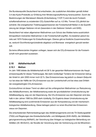 Die Bundesrepublik Deutschland hat entschieden, die zusätzlichen Aktivitäten gemäß Artikel
3.4 des Kyoto-Protokolls zur Erfüllung ihrer Minderungsverpflichtung heranzuziehen. Durch die
Bestimmungen der Marrakesch Akkords (Entscheidung 11/CP.7) sind die durch Forstwirt-
schaftsmaßnahmen zu erzielenden CO2-Gutschriften auf ca. 4,5 Mio. Tonnen CO2 jährlich be-
schränkt. Die energetischen Treibhausgasemissionen der Forstwirtschaft fließen in die Quantifi-
zierung der übrigen Sektoren mit ein (besonders in den Sektoren Verkehr und GHD).

Deutschland hat neben allgemeinen Maßnahmen zum Schutz des Waldes keine ausdrücklich
klimapolitisch motivierten Maßnahmen in der Forstwirtschaft ergriffen. Es bestehen jedoch be-
reits seit 1975 Förderungen für Erstaufforstungen. Ebenso gibt es forstliche Zusammenschlüs-
se, wodurch Durchforstungsrückstände abgebaut und Biomasse energetisch genutzt werden
soll.

Da keine differenzierten Angaben vorliegen, lassen sich die CO2-Emissionen für die Forstwirt-
schaft nicht gesondert ausweisen.




2.10      Abfallwirtschaft
2.10.1    Methan
Im Jahr 1990 bildete die Abfallwirtschaft mit 38 % der gesamten Methanemissionen die Haupt-
emissionsquelle für dieses Treibhausgas. Bei stark rückläufiger Tendenz der Emissionen betrug
der Anteil im Jahr 2005 immer noch 22 %. Das Emissionsniveau lag jedoch zu diesem Zeitpunkt
nur bei etwa der Hälfte der CH4-Emissionen aus der Landwirtschaft und bei etwa zwei Dritteln
der energiebedingten CH4-Emissionen.

Zurückzuführen ist dieser Trend vor allem auf die umfangreichen Maßnahmen zur Reduzierung
des Abfallaufkommens, der Abfallverwertung sowie der grundsätzlichen Umstrukturierung der
Abfallbeseitigung, weg von der Deponierung. Die CH4-Emissionen aus den Deponien sind des-
halb in den Jahren 1990 bis 2005 stark rückläufig. Ein Ergebnis dieser Umstrukturierung der
Abfallbeseitigung sind zunehmende Emissionen aus der Kompostierung und der mechanisch-
biologischen Abfallbehandlung. Diese betragen jedoch nur einen Bruchteil des Emissionsni-
veaus von Deponien.

Die entscheidenden Rahmenbedingungen des Abfallmanagements sind die TA Siedlungsabfall
(TASi) und Regelungen des Kreislaufwirtschafts- und Abfallgesetz (KrW-/AbfG), der Abfallabla-
gerungsverordnung (AbfAblV), der Verordnung über Anlagen zur biologischen Behandlung von
Abfällen (30. BImSchV), der Novelle der Verordnung über die Verbrennung und die Mitverbren-

                                                                                               65
 