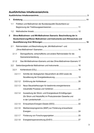 Ausführliches Inhaltsverzeichnis
Ausführliches Inhaltsverzeichnis ........................................................................................... 3

1     Einleitung ....................................................................................................................... 11

    1.1    Politiken und Maßnahmen der Bundesrepublik Deutschland zur
           Begrenzung der Treibhausgasemissionen .................................................. 11

    1.2    Methodischer Ansatz ................................................................................... 12

2     Ohne-Maßnahmen- und Mit-Maßnahmen Szenario: Beschreibung der in
      Deutschland ergriffenen Maßnahmen und Instrumente zum Klimaschutz und
      Quantifizierung ihrer Wirkungen .................................................................................. 16

    2.1    Rahmendaten und Beschreibung der „Mit-Maßnahmen"- und
           „Ohne-Maßnahmen“-Szenarien ................................................................... 16

      2.1.1       Demografische, wirtschaftliche und andere Rahmendaten für die
                  Szenarienentwicklung ......................................................................... 16

      2.1.2       Das Mit-Maßnahmen-Szenario und das Ohne-Maßnahmen-Szenario 17

    2.2    Sektorübergreifende Maßnahmen und Instrumente .................................... 18

      2.2.1       Kohlendioxid (CO2) .............................................................................. 18

          2.2.1.1      Schritte der ökologischen Steuerreform ab 2003 sowie die
                       Novellierung der Energiebesteuerung ............................................ 18

          2.2.1.2      Einführung der Kohlesteuer ........................................................... 20

          2.2.1.3      Neue Steuerbefreiungen für bestimmte energieintensive
                       industrielle Prozesse und Verfahren .............................................. 20

          2.2.1.4      Ausweitung der Strom- und Energiesteuer-Ermäßigungen
                       (für Strom und Heizstoffe) im Produzierenden Gewerbe und
                       in der Landwirtschaft ...................................................................... 21

          2.2.1.5      Erneuerbare-Energien-Gesetz (EEG) ............................................ 22

          2.2.1.6      Marktanreizprogramme (MAP) zur Förderung erneuerbarer
                       Energien......................................................................................... 24

          2.2.1.7      Förderung von Forschungsprojekten ............................................. 25

          2.2.1.8      Energieeinsparverordnung (EnEV) ................................................ 27

                                                                                                                                          3
 