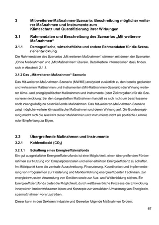 3          Mit-weiteren-Maßnahmen-Szenario: Beschreibung möglicher weite-
           rer Maßnahmen und Instrumente zum
           Klimaschutz und Quantifizierung ihrer Wirkungen

3.1        Rahmendaten und Beschreibung des Szenarios „Mit-weiteren-
           Maßnahmen“
3.1.1      Demografische, wirtschaftliche und andere Rahmendaten für die Szena-
           rienentwicklung
Die Rahmendaten des Szenarios „Mit weiteren Maßnahmen“ stimmen mit denen der Szenarien
„Ohne Maßnahmen“ und „Mit Maßnahmen“ überein. Detailliertere Informationen dazu finden
sich in Abschnitt 2.1.1.

3.1.2 Das „Mit-weiteren-Maßnahmen“ Szenario

Das Mit-weiteren-Maßnahmen-Szenario (MWMS) analysiert zusätzlich zu den bereits geplanten
und wirksamen Maßnahmen und Instrumenten (Mit-Maßnahmen-Szenario) die Wirkung weite-
rer klima- und energiepolitischer Maßnahmen und Instrumente (oder Zielvorgaben) für die Sze-
narienentwicklung. Bei den dargestellten Maßnahmen handelt es sich nicht um beschlossene
noch zwangsläufig zu beschließende Maßnahmen. Das Mit-weiteren-Maßnahmen-Szenario
zeigt mögliche weitere klimapolitische Maßnahmen und deren Wirkung auf. Die Bundesregie-
rung macht sich die Auswahl dieser Maßnahmen und Instrumente nicht als politische Leitlinie
oder Empfehlung zu Eigen.




3.2        Übergreifende Maßnahmen und Instrumente
3.2.1      Kohlendioxid (CO2)

3.2.1.1    Schaffung eines Energieeffizienzfonds
Ein gut ausgestalteter Energieeffizienzfonds ist eine Möglichkeit, einen übergreifenden Förder-
rahmen zur Nutzung von Einsparpotenzialen und einer erhöhten Energieeffizienz zu schaffen.
Im Mittelpunkt kann die zentrale Ausschreibung, Finanzierung, Koordination und Implementie-
rung von Programmen zur Förderung und Markteinführung energieeffizienter Techniken, zur
energiebewussten Anwendung von Geräten sowie zur Aus- und Weiterbildung stehen. Ein
Energieeffizienzfonds bietet die Möglichkeit, durch wettbewerbliche Prozesse die Entwicklung
innovativer, breitenwirksamer Ideen und Konzepte zur verstärkten Umsetzung von Energieein-
sparmaßnahmen voranzutreiben.

Dieser kann in den Sektoren Industrie und Gewerbe folgende Maßnahmen fördern:

                                                                                               67
 