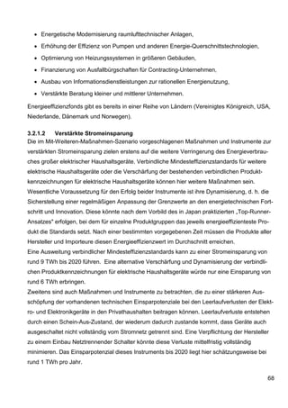 • Energetische Modernisierung raumlufttechnischer Anlagen,

  • Erhöhung der Effizienz von Pumpen und anderen Energie-Querschnittstechnologien,

  • Optimierung von Heizungssystemen in größeren Gebäuden,

  • Finanzierung von Ausfallbürgschaften für Contracting-Unternehmen,

  • Ausbau von Informationsdienstleistungen zur rationellen Energienutzung,

  • Verstärkte Beratung kleiner und mittlerer Unternehmen.

Energieeffizienzfonds gibt es bereits in einer Reihe von Ländern (Vereinigtes Königreich, USA,
Niederlande, Dänemark und Norwegen).

3.2.1.2    Verstärkte Stromeinsparung
Die im Mit-Weiteren-Maßnahmen-Szenario vorgeschlagenen Maßnahmen und Instrumente zur
verstärkten Stromeinsparung zielen erstens auf die weitere Verringerung des Energieverbrau-
ches großer elektrischer Haushaltsgeräte. Verbindliche Mindesteffizienzstandards für weitere
elektrische Haushaltsgeräte oder die Verschärfung der bestehenden verbindlichen Produkt-
kennzeichnungen für elektrische Haushaltsgeräte können hier weitere Maßnahmen sein.
Wesentliche Voraussetzung für den Erfolg beider Instrumente ist ihre Dynamisierung, d. h. die
Sicherstellung einer regelmäßigen Anpassung der Grenzwerte an den energietechnischen Fort-
schritt und Innovation. Diese könnte nach dem Vorbild des in Japan praktizierten „Top-Runner-
Ansatzes" erfolgen, bei dem für einzelne Produktgruppen das jeweils energieeffizienteste Pro-
dukt die Standards setzt. Nach einer bestimmten vorgegebenen Zeit müssen die Produkte aller
Hersteller und Importeure diesen Energieeffizienzwert im Durchschnitt erreichen.
Eine Ausweitung verbindlicher Mindesteffizienzstandards kann zu einer Stromeinsparung von
rund 9 TWh bis 2020 führen. Eine alternative Verschärfung und Dynamisierung der verbindli-
chen Produktkennzeichnungen für elektrische Haushaltsgeräte würde nur eine Einsparung von
rund 6 TWh erbringen.
Zweitens sind auch Maßnahmen und Instrumente zu betrachten, die zu einer stärkeren Aus-
schöpfung der vorhandenen technischen Einsparpotenziale bei den Leerlaufverlusten der Elekt-
ro- und Elektronikgeräte in den Privathaushalten beitragen können. Leerlaufverluste entstehen
durch einen Schein-Aus-Zustand, der wiederum dadurch zustande kommt, dass Geräte auch
ausgeschaltet nicht vollständig vom Stromnetz getrennt sind. Eine Verpflichtung der Hersteller
zu einem Einbau Netztrennender Schalter könnte diese Verluste mittelfristig vollständig
minimieren. Das Einsparpotenzial dieses Instruments bis 2020 liegt hier schätzungsweise bei
rund 1 TWh pro Jahr.

                                                                                               68
 