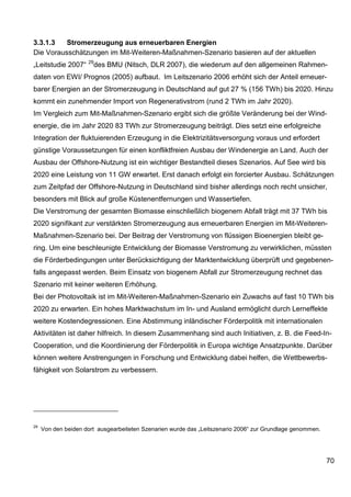3.3.1.3   Stromerzeugung aus erneuerbaren Energien
Die Vorausschätzungen im Mit-Weiteren-Maßnahmen-Szenario basieren auf der aktuellen
                     29
„Leitstudie 2007“      des BMU (Nitsch, DLR 2007), die wiederum auf den allgemeinen Rahmen-
daten von EWI/ Prognos (2005) aufbaut. Im Leitszenario 2006 erhöht sich der Anteil erneuer-
barer Energien an der Stromerzeugung in Deutschland auf gut 27 % (156 TWh) bis 2020. Hinzu
kommt ein zunehmender Import von Regenerativstrom (rund 2 TWh im Jahr 2020).
Im Vergleich zum Mit-Maßnahmen-Szenario ergibt sich die größte Veränderung bei der Wind-
energie, die im Jahr 2020 83 TWh zur Stromerzeugung beiträgt. Dies setzt eine erfolgreiche
Integration der fluktuierenden Erzeugung in die Elektrizitätsversorgung voraus und erfordert
günstige Voraussetzungen für einen konfliktfreien Ausbau der Windenergie an Land. Auch der
Ausbau der Offshore-Nutzung ist ein wichtiger Bestandteil dieses Szenarios. Auf See wird bis
2020 eine Leistung von 11 GW erwartet. Erst danach erfolgt ein forcierter Ausbau. Schätzungen
zum Zeitpfad der Offshore-Nutzung in Deutschland sind bisher allerdings noch recht unsicher,
besonders mit Blick auf große Küstenentfernungen und Wassertiefen.
Die Verstromung der gesamten Biomasse einschließlich biogenem Abfall trägt mit 37 TWh bis
2020 signifikant zur verstärkten Stromerzeugung aus erneuerbaren Energien im Mit-Weiteren-
Maßnahmen-Szenario bei. Der Beitrag der Verstromung von flüssigen Bioenergien bleibt ge-
ring. Um eine beschleunigte Entwicklung der Biomasse Verstromung zu verwirklichen, müssten
die Förderbedingungen unter Berücksichtigung der Marktentwicklung überprüft und gegebenen-
falls angepasst werden. Beim Einsatz von biogenem Abfall zur Stromerzeugung rechnet das
Szenario mit keiner weiteren Erhöhung.
Bei der Photovoltaik ist im Mit-Weiteren-Maßnahmen-Szenario ein Zuwachs auf fast 10 TWh bis
2020 zu erwarten. Ein hohes Marktwachstum im In- und Ausland ermöglicht durch Lerneffekte
weitere Kostendegressionen. Eine Abstimmung inländischer Förderpolitik mit internationalen
Aktivitäten ist daher hilfreich. In diesem Zusammenhang sind auch Initiativen, z. B. die Feed-In-
Cooperation, und die Koordinierung der Förderpolitik in Europa wichtige Ansatzpunkte. Darüber
können weitere Anstrengungen in Forschung und Entwicklung dabei helfen, die Wettbewerbs-
fähigkeit von Solarstrom zu verbessern.




29
     Von den beiden dort ausgearbeiteten Szenarien wurde das „Leitszenario 2006“ zur Grundlage genommen.




                                                                                                           70
 