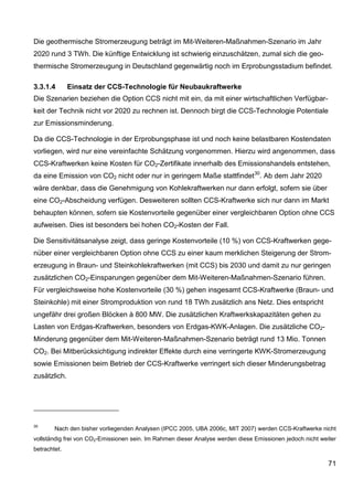 Die geothermische Stromerzeugung beträgt im Mit-Weiteren-Maßnahmen-Szenario im Jahr
2020 rund 3 TWh. Die künftige Entwicklung ist schwierig einzuschätzen, zumal sich die geo-
thermische Stromerzeugung in Deutschland gegenwärtig noch im Erprobungsstadium befindet.

3.3.1.4       Einsatz der CCS-Technologie für Neubaukraftwerke
Die Szenarien beziehen die Option CCS nicht mit ein, da mit einer wirtschaftlichen Verfügbar-
keit der Technik nicht vor 2020 zu rechnen ist. Dennoch birgt die CCS-Technologie Potentiale
zur Emissionsminderung.

Da die CCS-Technologie in der Erprobungsphase ist und noch keine belastbaren Kostendaten
vorliegen, wird nur eine vereinfachte Schätzung vorgenommen. Hierzu wird angenommen, dass
CCS-Kraftwerken keine Kosten für CO2-Zertifikate innerhalb des Emissionshandels entstehen,
da eine Emission von CO2 nicht oder nur in geringem Maße stattfindet 30. Ab dem Jahr 2020
wäre denkbar, dass die Genehmigung von Kohlekraftwerken nur dann erfolgt, sofern sie über
eine CO2-Abscheidung verfügen. Desweiteren sollten CCS-Kraftwerke sich nur dann im Markt
behaupten können, sofern sie Kostenvorteile gegenüber einer vergleichbaren Option ohne CCS
aufweisen. Dies ist besonders bei hohen CO2-Kosten der Fall.

Die Sensitivitätsanalyse zeigt, dass geringe Kostenvorteile (10 %) von CCS-Kraftwerken gege-
nüber einer vergleichbaren Option ohne CCS zu einer kaum merklichen Steigerung der Strom-
erzeugung in Braun- und Steinkohlekraftwerken (mit CCS) bis 2030 und damit zu nur geringen
zusätzlichen CO2-Einsparungen gegenüber dem Mit-Weiteren-Maßnahmen-Szenario führen.
Für vergleichsweise hohe Kostenvorteile (30 %) gehen insgesamt CCS-Kraftwerke (Braun- und
Steinkohle) mit einer Stromproduktion von rund 18 TWh zusätzlich ans Netz. Dies entspricht
ungefähr drei großen Blöcken à 800 MW. Die zusätzlichen Kraftwerkskapazitäten gehen zu
Lasten von Erdgas-Kraftwerken, besonders von Erdgas-KWK-Anlagen. Die zusätzliche CO2-
Minderung gegenüber dem Mit-Weiteren-Maßnahmen-Szenario beträgt rund 13 Mio. Tonnen
CO2. Bei Mitberücksichtigung indirekter Effekte durch eine verringerte KWK-Stromerzeugung
sowie Emissionen beim Betrieb der CCS-Kraftwerke verringert sich dieser Minderungsbetrag
zusätzlich.




30
        Nach den bisher vorliegenden Analysen (IPCC 2005, UBA 2006c, MIT 2007) werden CCS-Kraftwerke nicht
vollständig frei von CO2-Emissionen sein. Im Rahmen dieser Analyse werden diese Emissionen jedoch nicht weiter
betrachtet.

                                                                                                           71
 