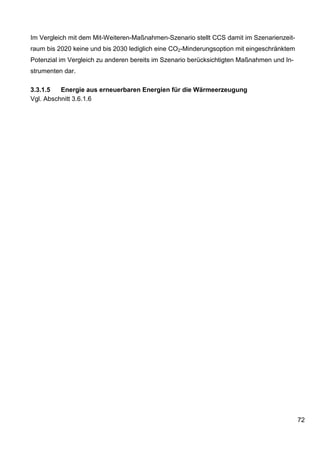 Im Vergleich mit dem Mit-Weiteren-Maßnahmen-Szenario stellt CCS damit im Szenarienzeit-
raum bis 2020 keine und bis 2030 lediglich eine CO2-Minderungsoption mit eingeschränktem
Potenzial im Vergleich zu anderen bereits im Szenario berücksichtigten Maßnahmen und In-
strumenten dar.

3.3.1.5   Energie aus erneuerbaren Energien für die Wärmeerzeugung
Vgl. Abschnitt 3.6.1.6




                                                                                           72
 