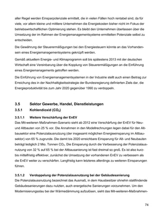 aller Regel werden Einsparpotenziale ermittelt, die in vielen Fällen hoch rentabel sind, da für
viele, vor allem kleine und mittlere Unternehmen die Energiekosten bisher nicht im Fokus der
betriebswirtschaftlichen Optimierung stehen. Es bleibt den Unternehmen überlassen über die
Umsetzung der im Rahmen der Energiemanagementsysteme ermittelten Potenziale selbst zu
entscheiden.

Die Gewährung der Steuerermäßigungen bei den Energiesteuern könnte an das Vorhanden-
sein eines Energiemanagementsystems geknüpft werden.

Gemäß aktuellem Energie- und Klimaprogramm soll bis spätestens 2013 mit der deutschen
Wirtschaft eine Vereinbarung über die Kopplung von Steuerermäßigungen an die Einführung
eines Energiemanagements getroffen werden.

Die Einführung von Energiemanagementsystemen in der Industrie stellt auch einen Beitrag zur
Erreichung des in der Nachhaltigkeitsstrategie der Bundesregierung definierten Ziels dar, die
Energieproduktivität bis zum Jahr 2020 gegenüber 1990 zu verdoppeln.




3.5       Sektor Gewerbe, Handel, Dienstleistungen
3.5.1     Kohlendioxid (CO2)

3.5.1.1   Weitere Verschärfung der EnEV
Das Mit-weiteren Maßnahmen-Szenario sieht ab 2012 eine Verschärfung der EnEV für Neu-
und Altbauten von 25 % vor. Die Annahmen in den Modellrechnungen legen dabei für den Alt-
bausektor eine Potenzialausnutzung (der insgesamt möglichen Energieeinsparung im Altbau-
sektor) von 65 % zugrunde. Die damit bis 2020 erreichbare Einsparung für Alt- und Neubauten
beträgt lediglich 2 Mio. Tonnen CO2. Die Einsparung durch die Verbesserung der Potenzialaus-
nutzung von 32 % auf 65 % bei der Altbausanierung ist fast dreimal so groß. Es ist also kurz-
bis mittelfristig effektiver, zunächst die Umsetzung der vorhandenen EnEV zu verbessern als
die EnEV weiter zu verschärfen. Langfristig kann letzteres allerdings zu weiteren Einsparungen
führen.

3.5.1.2   Verdoppelung der Potenzialausnutzung bei der Gebäudesanierung
Die Potenzialaussnutzung bezeichnet das Ausmaß, in dem Hausbesitzer ohnehin stattfindende
Gebäudesanierungen dazu nutzten, auch energetische Sanierungen vorzunehmen. Um den
Modernisierungsstau bei der Wärmedämmung aufzulösen, sieht das Mit-weiteren-Maßnahmen-



                                                                                                  74
 
