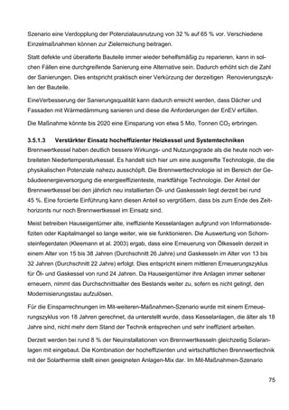 Szenario eine Verdopplung der Potenzialausnutzung von 32 % auf 65 % vor. Verschiedene
Einzelmaßnahmen können zur Zielerreichung beitragen.

Statt defekte und überalterte Bauteile immer wieder behelfsmäßig zu reparieren, kann in sol-
chen Fällen eine durchgreifende Sanierung eine Alternative sein. Dadurch erhöht sich die Zahl
der Sanierungen. Dies entspricht praktisch einer Verkürzung der derzeitigen Renovierungszyk-
len der Bauteile.

EineVerbesserung der Sanierungsqualität kann dadurch erreicht werden, dass Dächer und
Fassaden mit Wärmedämmung sanieren und diese die Anforderungen der EnEV erfüllen.

Die Maßnahme könnte bis 2020 eine Einsparung von etwa 5 Mio. Tonnen CO2 erbringen.

3.5.1.3    Verstärkter Einsatz hocheffizienter Heizkessel und Systemtechniken
Brennwertkessel haben deutlich bessere Wirkungs- und Nutzungsgrade als die heute noch ver-
breiteten Niedertemperaturkessel. Es handelt sich hier um eine ausgereifte Technologie, die die
physikalischen Potenziale nahezu ausschöpft. Die Brennwerttechnologie ist im Bereich der Ge-
bäudeenergieversorgung die energieeffizienteste, marktfähige Technologie. Der Anteil der
Brennwertkessel bei den jährlich neu installierten Öl- und Gaskesseln liegt derzeit bei rund
45 %. Eine forcierte Einführung kann diesen Anteil so vergrößern, dass bis zum Ende des Zeit-
horizonts nur noch Brennwertkessel im Einsatz sind.

Meist betreiben Hauseigentümer alte, ineffiziente Kesselanlagen aufgrund von Informationsde-
fiziten oder Kapitalmangel so lange weiter, wie sie funktionieren. Die Auswertung von Schorn-
steinfegerdaten (Kleemann et al. 2003) ergab, dass eine Erneuerung von Ölkesseln derzeit in
einem Alter von 15 bis 38 Jahren (Durchschnitt 26 Jahre) und Gaskesseln im Alter von 13 bis
32 Jahren (Durchschnitt 22 Jahre) erfolgt. Dies entspricht einem mittleren Erneuerungszyklus
für Öl- und Gaskessel von rund 24 Jahren. Da Hauseigentümer ihre Anlagen immer seltener
erneuern, nimmt das Durchschnittsalter des Bestands weiter zu, sofern es nicht gelingt, den
Modernisierungsstau aufzulösen.

Für die Einsparrechnungen im Mit-weiteren-Maßnahmen-Szenario wurde mit einem Erneue-
rungszyklus von 18 Jahren gerechnet, da unterstellt wurde, dass Kesselanlagen, die älter als 18
Jahre sind, nicht mehr dem Stand der Technik entsprechen und sehr ineffizient arbeiten.

Derzeit werden bei rund 8 % der Neuinstallationen von Brennwertkesseln gleichzeitig Solaran-
lagen mit eingebaut. Die Kombination der hocheffizienten und wirtschaftlichen Brennwerttechnik
mit der Solarthermie stellt einen geeigneten Anlagen-Mix dar. Im Mit-Maßnahmen-Szenario


                                                                                               75
 