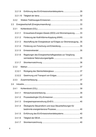 2.2.1.9       Einführung des EU-Emissionshandelssystems .............................. 29

          2.2.1.10 Tätigkeit der dena .......................................................................... 32

      2.2.2        Weitere Treibhausgas-Emissionen...................................................... 33

    2.3     Energiewirtschaft (Energieumwandlung) ..................................................... 33

      2.3.1        Kohlendioxid (CO2) .............................................................................. 33

          2.3.1.1       Erneuerbare-Energien-Gesetz (EEG) und Stromeinsparung ......... 33

          2.3.1.2       Förderung der Kraft-Wärme-Kopplung (KWK) ............................... 33

          2.3.1.3       Abschaffung der Energiesteuer auf Erdgas zur Stromerzeugung .. 35

          2.3.1.4       Förderung von Forschung und Entwicklung ................................... 35

          2.3.1.5       Emissionshandel ............................................................................ 35

          2.3.1.6       Regelungen des Energiewirtschaftsgesetzes zur Vergütung
                        vermiedener Netznutzungsentgelte ............................................... 35

          2.3.1.7       Stromkennzeichnung ..................................................................... 36

      2.3.2        Methan ................................................................................................ 37

          2.3.2.1       Rückgang des Steinkohlebergbaus ............................................... 37

          2.3.2.2       Gewinnung und Transport von Erdgas........................................... 37

      2.3.3        Zusammenfassung .............................................................................. 37

    2.4     Industrie....................................................................................................... 39

      2.4.1        Kohlendioxid (CO2) .............................................................................. 39

          2.4.1.1       Klimaschutzvereinbarung ............................................................... 39

          2.4.1.2       Prozessbedingte CO2-Emissionen ................................................. 40

          2.4.1.3       Energieeinsparverordnung (EnEV) ................................................ 40

          2.4.1.4       Ökologische Steuerreform und neue Steuerbefreiungen für
                        bestimmte energieintensive Prozesse............................................ 40

          2.4.1.5       Einführung des EU-Emissionshandelssystems .............................. 40

          2.4.1.6       Tätigkeit der DEnA ......................................................................... 40

          2.4.1.7       Stromkennzeichnung ..................................................................... 40


4
 